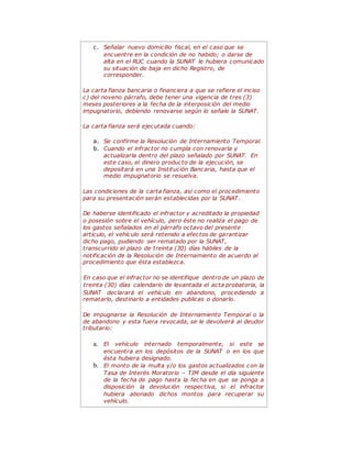 c. Señalar nuevo domicilio fiscal, en el caso que se
encuentre en la condición de no habido; o darse de
alta en el RUC cuando la SUNAT le hubiera comunicado
su situación de baja en dicho Registro, de
corresponder.
La carta fianza bancaria o financiera a que se refiere el inciso
c) del noveno párrafo, debe tener una vigencia de tres (3)
meses posteriores a la fecha de la interposición del medio
impugnatorio, debiendo renovarse según lo señale la SUNAT.
La carta fianza será ejecutada cuando:
a. Se confirme la Resolución de Internamiento Temporal.
b. Cuando el infractor no cumpla con renovarla y
actualizarla dentro del plazo señalado por SUNAT. En
este caso, el dinero producto de la ejecución, se
depositará en una Institución Bancaria, hasta que el
medio impugnatorio se resuelva.
Las condiciones de la carta fianza, así como el procedimiento
para su presentación serán establecidas por la SUNAT.
De haberse identificado el infractor y acreditado la propiedad
o posesión sobre el vehículo, pero éste no realiza el pago de
los gastos señalados en el párrafo octavo del presente
artículo, el vehículo será retenido a efectos de garantizar
dicho pago, pudiendo ser rematado por la SUNAT,
transcurrido el plazo de treinta (30) días hábiles de la
notificación de la Resolución de Internamiento de acuerdo al
procedimiento que ésta establezca.
En caso que el infractor no se identifique dentro de un plazo de
treinta (30) días calendario de levantada el acta probatoria, la
SUNAT declarará el vehículo en abandono, procediendo a
rematarlo, destinarlo a entidades publicas o donarlo.
De impugnarse la Resolución de Internamiento Temporal o la
de abandono y esta fuera revocada, se le devolverá al deudor
tributario:
a. El vehículo internado temporalmente, si este se
encuentra en los depósitos de la SUNAT o en los que
ésta hubiera designado.
b. El monto de la multa y/o los gastos actualizados con la
Tasa de Interés Moratorio – TIM desde el día siguiente
de la fecha de pago hasta la fecha en que se ponga a
disposición la devolución respectiva, si el infractor
hubiera abonado dichos montos para recuperar su
vehículo.
 