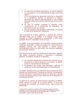 c. En caso haya otorgado carta fianza, la misma quedará
a su disposición, no correspondiendo el pago de interés
alguno.
Si la carta fianza fue ejecutada conforme lo dispuesto
en el duodécimo párrafo, se devolverá el importe
ejecutado que hubiera sido depositado en una entidad
bancaria o financiera más los intereses que dicha cuenta
genere.
d. En caso se hubiera rematado el vehículo, como
consecuencia de la declaración de abandono, se
devolverá el valor de remate.
e. En caso hubieran sido donados o destinados, se tomará
el valor de la Resolución respectiva.
Sólo procederá el remate, donación o destino del vehículo
internado luego que la SUNAT o el Tribunal Fiscal hayan
resuelto el medio impugnatorio presentado, y éste haya
quedado firme o consentido, de ser el caso.
La SUNAT no se responsabiliza por la pérdida o deterioro de los
vehículos internados, cuando se produzca a consecuencia del
desgaste natural, por caso fortuito, o fuerza mayor,
entendiéndose dentro de este último, las acciones realizadas
por el propio infractor.
Para efectos de los vehículos declarados en abandono, aquellos
que deban rematarse, donarse o destinarse a entidades
públicas, se deberá considerar lo siguiente:
a. Se entienden adjudicados al Estado los vehículos que se
encuentren en dicha situación. A tal efecto, la SUNAT
actúa en representación del Estado.
b. El producto del remate será destinado conforme lo
señale las normas presupuestales correspondientes.
La SUNAT establecerá el procedimiento para la aplicación de la
sanción de Internamiento Temporal de Vehículo, acreditación,
remate, donación o destino del vehículo en infracción y demás
normas necesarias para la mejor aplicación de lo dispuesto en
el presente artículo.
Al aplicarse la sanción de internamiento temporal, la SUNAT
podrá requerir el auxilio de la Fuerza Pública, el cual será
concedido de inmediato sin trámite previo, bajo sanción de
destitución.
(Artículo 182° sustituido por el Artículo 93° del Decreto Legislativo N° 953,
publicado el 5 de febrero de 2004 y vigente a partir del 6 de febrero de 2004).
(Ver Resolución de Superintendencia N° 158-2004/SUNAT, publicado el
27.06.2004 y vigente a partir del 28.06.2004).
 