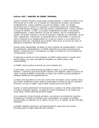 Artículo 183º.- SANCIÓN DE CIERRE TEMPORAL
Cuando el deudor tributario tenga varios establecimientos, y hubiera incurrido en las
infracciones de no emitir y/o no otorgar los comprobantes de pago o documentos
complementarios a éstos, distintos a la guía de remisión, emitir y/u otorgar
documentos que no reúnen los requisitos y características para ser considerados
como comprobantes de pago o como documentos complementarios a éstos, distintos
a la guía de remisión, o emitir y/u otorgar comprobantes de pago o documentos
complementarios a éstos, distintos a la guía de remisión, que no correspondan al
régimen del deudor tributario o al tipo de operación realizada de conformidad con las
leyes, reglamentos o Resolución de Superintendencia de la SUNAT, la sanción de
cierre se aplicará en el establecimiento en el que se cometió, o en su defecto, se
detectó la infracción. Tratándose de las demás infracciones, la sanción de cierre se
aplicará en el domicilio fiscal del infractor.
Cuando exista imposibilidad de aplicar el cierre temporal de establecimiento u oficina
de profesionales independientes, la SUNAT adoptará las acciones necesarias para
impedir el desarrollo de la actividad que dio lugar a la infracción, por el período que
correspondería al cierre.
Al aplicarse la sanción de cierre temporal, la SUNAT podrá requerir el auxilio de la
Fuerza Pública, que será concedido de inmediato sin trámite previo, bajo
responsabilidad.
La SUNAT podrá sustituir la sanción de cierre temporal por:
a) Una multa, si las consecuencias que pudieran seguir a un cierre temporal lo
ameritan, cuando por acción del deudor tributario sea imposible aplicar la sanción de
cierre o cuando la SUNAT lo determine en base a los criterios que ésta establezca
mediante Resolución de Superintendencia.
La multa será equivalente al cinco por ciento (5%) del importe de los ingresos netos,
de la última declaración jurada mensual presentada a la fecha en que se cometió la
infracción, sin que en ningún caso la multa exceda de las ocho (8) UIT.
Cuando no exista presentación de declaraciones o cuando en la última presentada no
se hubiera declarado ingresos, se aplicará el monto establecido en las Tablas que,
como anexo, forman parte del presente Código.
b) La suspensión de las licencias, permisos concesiones o autorizaciones vigentes,
otorgadas por entidades del Estado, para el desempeño de cualquier actividad o
servicio público se aplicará con un mínimo de uno (1) y un máximo de diez (10) días
calendario.
La SUNAT mediante Resolución de Superintendencia podrá dictar las normas
necesarias para la mejor aplicación de la sanción.
 