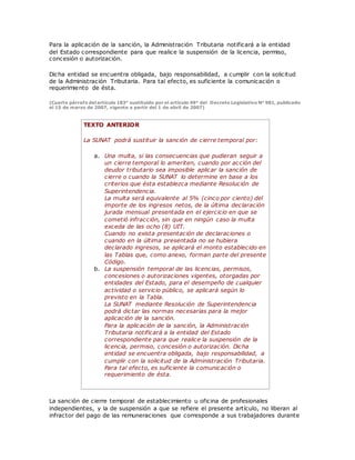 Para la aplicación de la sanción, la Administración Tributaria notificará a la entidad
del Estado correspondiente para que realice la suspensión de la licencia, permiso,
concesión o autorización.
Dicha entidad se encuentra obligada, bajo responsabilidad, a cumplir con la solicitud
de la Administración Tributaria. Para tal efecto, es suficiente la comunicación o
requerimiento de ésta.
(Cuarto párrafo del artículo 183° sustituido por el artículo 49° del Decreto Legislativo N° 981, publicado
el 15 de marzo de 2007, vigente a partir del 1 de abril de 2007)
TEXTO ANTERIOR
La SUNAT podrá sustituir la sanción de cierre temporal por:
a. Una multa, si las consecuencias que pudieran seguir a
un cierre temporal lo ameriten, cuando por acción del
deudor tributario sea imposible aplicar la sanción de
cierre o cuando la SUNAT lo determine en base a los
criterios que ésta establezca mediante Resolución de
Superintendencia.
La multa será equivalente al 5% (cinco por ciento) del
importe de los ingresos netos, de la última declaración
jurada mensual presentada en el ejercicio en que se
cometió infracción, sin que en ningún caso la multa
exceda de las ocho (8) UIT.
Cuando no exista presentación de declaraciones o
cuando en la última presentada no se hubiera
declarado ingresos, se aplicará el monto establecido en
las Tablas que, como anexo, forman parte del presente
Código.
b. La suspensión temporal de las licencias, permisos,
concesiones o autorizaciones vigentes, otorgadas por
entidades del Estado, para el desempeño de cualquier
actividad o servicio público, se aplicará según lo
previsto en la Tabla.
La SUNAT mediante Resolución de Superintendencia
podrá dictar las normas necesarias para la mejor
aplicación de la sanción.
Para la aplicación de la sanción, la Administración
Tributaria notificará a la entidad del Estado
correspondiente para que realice la suspensión de la
licencia, permiso, concesión o autorización. Dicha
entidad se encuentra obligada, bajo responsabilidad, a
cumplir con la solicitud de la Administración Tributaria.
Para tal efecto, es suficiente la comunicación o
requerimiento de ésta.
La sanción de cierre temporal de establecimiento u oficina de profesionales
independientes, y la de suspensión a que se refiere el presente artículo, no liberan al
infractor del pago de las remuneraciones que corresponde a sus trabajadores durante
 
