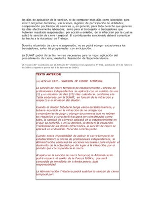 los días de aplicación de la sanción, ni de computar esos días como laborados para
efecto del jornal dominical, vacaciones, régimen de participación de utilidades,
compensación por tiempo de servicios y, en general, para todo derecho que generen
los días efectivamente laborados; salvo para el trabajador o trabajadores que
hubieran resultado responsables, por acción u omisión, de la infracción por la cual se
aplicó la sanción de cierre temporal. El contribuyente sancionado deberá comunicar
tal hecho a la Autoridad de Trabajo.
Durante el período de cierre o suspensión, no se podrá otorgar vacaciones a los
trabajadores, salvo las programadas con anticipación.
La SUNAT podrá dictar las normas necesarias para la mejor aplicación del
procedimiento de cierre, mediante Resolución de Superintendencia.
(Artículo 183° sustituido por el Artículo 94° del Decreto Legislativo N° 953, publicado el 5 de febrero
de 2004 y vigente a partir del 6 de febrero de 2004).
TEXTO ANTERIOR
(16) Artículo 183º.- SANCION DE CIERRE TEMPORAL
La sanción de cierre temporal de establecimiento u oficina de
profesionales independientes se aplicará con un mínimo de uno
(1) y un máximo de diez (10) días calendario, conforme a la
Tabla elaborada por la SUNAT, en función de la infracción y
respecto a la situación del deudor.
Cuando el deudor tributario tenga varios establecimientos, y
hubiera incurrido en la infracción de no otorgar los
comprobantes de pago u otorgar documentos que no reúnen
los requisitos y características para ser considerados como
tales, la sanción de cierre se aplicará en el establecimiento en
el que se cometió, o en su defecto, se detectó la infracción.
Tratándose de las demás infracciones, la sanción de cierre se
aplicará en el domicilio fiscal del contribuyente.
Cuando exista imposibilidad de aplicar el cierre temporal de
establecimiento u oficina de profesionales independientes, la
Administración adoptará las acciones necesarias para impedir el
desarrollo de la actividad que dio lugar a la infracción, por el
período que correspondería al cierre.
Al aplicarse la sanción de cierre temporal, la Administración
podrá requerir el auxilio de la Fuerza Pública, que será
concedido de inmediato sin trámite previo, bajo
responsabilidad.
La Administración Tributaria podrá sustituir la sanción de cierre
temporal por:
 