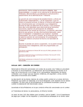 autorización. Dicha entidad se encuentra obligada, bajo
responsabilidad, a cumplir con la solicitud de la Administración
Tributaria. Para tal efecto, es suficiente la comunicación o
requerimiento de la Administración Tributaria.
La sanción de cierre temporal de establecimiento u oficina de
profesionales independientes, y la de suspensión a que se
refiere el presente artículo, no liberan al infractor del pago de
las remuneraciones que corresponde a sus trabajadores
durante los días de aplicación de la sanción, ni de computar
esos días como laborados para efecto del jornal dominical,
vacaciones, régimen de participación de utilidades,
compensación por tiempo de servicios y, en general, para todo
derecho que generen los días efectivamente laborados; salvo
para el trabajador o trabajadores que hubieran resultado
responsables, por acción u omisión, de la infracción por la cual
se aplicó la sanción de cierre temporal. El contribuyente
sancionado deberá comunicar tal hecho a la Autoridad de
Trabajo.
Durante el período de cierre o suspensión, no se podrá otorgar
vacaciones a los trabajadores, salvo las programadas con
anticipación.
(16) Artículo sustituido por el Artículo 58° de la Ley N° 27038, publicada el 31 de
diciembre de 1998.
(17) Primer acápite del inciso a) sustituido por el Artículo 2° de la Ley N° 27131,
publicada el 4 de junio de 1999.
(18) Párrafo sustituido por el Artículo 22° de la Ley N° 27335, publicada el 31 de
julio de 2000.
Artículo 184º.- SANCIÓN DE COMISO
Detectada la infracción sancionada con comiso de acuerdo a las Tablas se procederá
a levantar un Acta Probatoria. La elaboración del Acta Probatoria se iniciará en el
lugar de la intervención o en el lugar en el cual quedarán depositados los bienes
comisados o en el lugar que por razones climáticas, dé seguridad u otras, estime
adecuado el funcionario de la SUNAT.
La descripción de los bienes materia de comiso podrá constar en un anexo del Acta
Probatoria que podrá ser elaborado en el local designado como depósito de los bienes
comisados. En este caso, el Acta Probatoria se considerará levantada cuando se
culmine la elaboración del mencionado anexo.
Levantada el Acta Probatoria en la que conste la infracción sancionada con el comiso:
a) Tratándose de bienes no perecederos, el infractor tendrá:
Un plazo de diez (10) días hábiles para acreditar, ante la SUNAT, con el comprobante
de pago que cumpla con los requisitos y características señaladas en la norma sobre
 