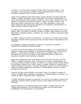 la materia o, con documento privado de fecha cierta, documento público u otro
documento, que a juicio de la SUNAT, acredite fehacientemente su derecho de
propiedad o posesión sobre los bienes comisados.
Luego de la acreditación antes mencionada y dentro del plazo de treinta (30) días
hábiles, la SUNAT procederá a emitir la Resolución de Comiso correspondiente; en
cuyo caso el infractor podrá recuperar los bienes, si en un plazo de quince (15) días
hábiles de notificada la resolución de comiso, cumple con pagar, además de los
gastos que originó la ejecución del comiso, una multa equivalente al quince por
ciento (15%) del valor de los bienes señalado en la resolución correspondiente. La
multa no podrá exceder de seis (6) UIT.
Si dentro del plazo de quince (15) días hábiles, señalado en el presente inciso, no se
paga la multa y los gastos vinculados al comiso, la SUNAT podrá rematar los bienes,
destinarlos a entidades públicas o donarlos, aun cuando se hubiera interpuesto medio
impugnatorio.
La SUNAT declarará los bienes en abandono, si el infractor no acredita su derecho de
propiedad o posesión dentro del plazo de diez (10) días hábiles de levantada el acta
probatoria.
b) Tratándose de bienes perecederos o que por su naturaleza no pudieran
mantenerse en depósito, el infractor tendrá:
Un plazo de dos (2) días hábiles para acreditar ante SUNAT, con el comprobante de
pago que cumpla con los requisitos y características señaladas en la norma sobre la
materia o, con documento privado de fecha cierta, documento público u otro
documento que a juicio de la SUNAT acredite fehacientemente su derecho de
propiedad o posesión sobre los bienes comisados.
Luego de la acreditación antes mencionada y dentro del plazo de quince (15) días
hábiles, la SUNAT procederá a emitir la resolución de comiso correspondiente; en
cuyo caso el infractor podrá recuperar los bienes si en el plazo de dos (2) días hábiles
de notificada la resolución de comiso, cumple con pagar además de los gastos que
originó la ejecución del comiso, una multa equivalente al quince por ciento (15%) del
valor de los bienes señalado en la resolución correspondiente. La multa no podrá
exceder de seis (6) UIT.
Si dentro del plazo antes señalado no se paga la multa y los gastos vinculados al
comiso, la SUNAT podrá rematarlos, destinarlos a entidades públicas o donarlos; aún
cuando se hubiera interpuesto medio impugnatorio.
La SUNAT declarará los bienes en abandono si el infractor no acredita su derecho de
propiedad o posesión dentro del plazo de dos (2) días hábiles de levantada el acta
probatoria.
Mediante Resolución de Superintendencia de la SUNAT, se podrá establecer los
criterios para determinar las características que deben tener los bienes para
considerarse como perecederos o no perecederos.
 