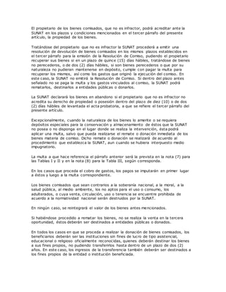 El propietario de los bienes comisados, que no es infractor, podrá acreditar ante la
SUNAT en los plazos y condiciones mencionados en el tercer párrafo del presente
artículo, la propiedad de los bienes.
Tratándose del propietario que no es infractor la SUNAT procederá a emitir una
resolución de devolución de bienes comisados en los mismos plazos establecidos en
el tercer párrafo para la emisión de la Resolución de Comiso, pudiendo el propietario
recuperar sus bienes si en un plazo de quince (15) días hábiles, tratándose de bienes
no perecederos, o de dos (2) días hábiles, si son bienes perecederos o que por su
naturaleza no pudieran mantenerse en depósito, cumple con pagar la multa para
recuperar los mismos, así como los gastos que originó la ejecución del comiso. En
este caso, la SUNAT no emitirá la Resolución de Comiso. Si dentro del plazo antes
señalado no se paga la multa y los gastos vinculados al comiso, la SUNAT podrá
rematarlos, destinarlos a entidades públicas o donarlos.
La SUNAT declarará los bienes en abandono si el propietario que no es infractor no
acredita su derecho de propiedad o posesión dentro del plazo de diez (10) o de dos
(2) días hábiles de levantada el acta probatoria, a que se refiere el tercer párrafo del
presente artículo.
Excepcionalmente, cuando la naturaleza de los bienes lo amerite o se requiera
depósitos especiales para la conservación y almacenamiento de éstos que la SUNAT
no posea o no disponga en el lugar donde se realiza la intervención, ésta podrá
aplicar una multa, salvo que pueda realizarse el remate o donación inmediata de los
bienes materia de comiso. Dicho remate o donación se realizará de acuerdo al
procedimiento que establezca la SUNAT, aun cuando se hubiera interpuesto medio
impugnatorio.
La multa a que hace referencia el párrafo anterior será la prevista en la nota (7) para
las Tablas I y II y en la nota (8) para la Tabla III, según corresponda.
En los casos que proceda el cobro de gastos, los pagos se imputarán en primer lugar
a éstos y luego a la multa correspondiente.
Los bienes comisados que sean contrarios a la soberanía nacional, a la moral, a la
salud pública, al medio ambiente, los no aptos para el uso o consumo, los
adulterados, o cuya venta, circulación, uso o tenencia se encuentre prohibida de
acuerdo a la normatividad nacional serán destruidos por la SUNAT.
En ningún caso, se reintegrará el valor de los bienes antes mencionados.
Si habiéndose procedido a rematar los bienes, no se realiza la venta en la tercera
oportunidad, éstos deberán ser destinados a entidades públicas o donados.
En todos los casos en que se proceda a realizar la donación de bienes comisados, los
beneficiarios deberán ser las instituciones sin fines de lucro de tipo asistencial,
educacional o religioso oficialmente reconocidas, quienes deberán destinar los bienes
a sus fines propios, no pudiendo transferirlos hasta dentro de un plazo de dos (2)
años. En este caso, los ingresos de la transferencia también deberán ser destinados a
los fines propios de la entidad o institución beneficiada.
 