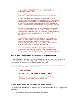 Artículo 170º.- IMPROCEDENCIA DE LA APLICACION DE
INTERESES Y SANCIONES
No procede la aplicación de intereses ni sanciones cuando:
1. Como producto de la interpretación equivocada de una
norma, no se hubiese pagado monto alguno por concepto de la
deuda tributaria relacionada con dicha interpretación hasta la
aclaración de la misma, y siempre que la norma aclaratoria
señale expresamente que es de aplicación el presente numeral.
Los intereses y sanciones que no procede aplicar son aquéllos
devengados desde el día siguiente del vencimiento o de la
comisión de la infracción hasta los cinco días hábiles siguientes
a la publicación de la aclaración en el Diario Oficial "El
Peruano".
A tal efecto, la aclaración podrá realizarse mediante Ley o
norma de rango similar, Decreto Supremo refrendado por el
Ministro de Economía y Finanzas, Resolución de
Superintendencia o norma de rango similar o Resolución del
Tribunal Fiscal a que se refiere el Artículo 154º.
2. La Administración Tributaria haya tenido duplicidad de
criterio en la aplicación de la norma y sólo respecto de los
hechos producidos, mientras el criterio anterior estuvo vigente.
Artículo 171º.- PRINCIPIOS DE LA POTESTAD SANCIONADORA
La Administración Tributaria ejercerá su facultad de imponer sanciones de acuerdo
con los principios de legalidad, tipicidad, non bis in idem, proporcionalidad, no
concurrencia de infracciones, y otros principios aplicables.
(Título y Primer párrafo del artículo 171°° sustituido el artículo 42° del Decreto Legislativo N° 981, publicado el
15 de marzo de 2007, vigente a partir del 1 de abril de 2007)
TEXTO ANTERIOR
Artículo 171º.- CONCURSO DE INFRACCIONES
Cuando por un mismo hecho se incurra en más de una
infracción, se aplicará la sanción más grave.
Artículo 172º.- TIPOS DE INFRACCIONES TRIBUTARIAS
Las infracciones tributarias se originan por el incumplimiento de las obligaciones
siguientes:
1. De inscribirse, actualizar o acreditar la inscripción.
 