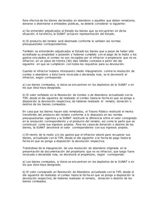 Para efectos de los bienes declarados en abandono o aquéllos que deban rematarse,
donarse o destinarse a entidades públicas, se deberá considerar lo siguiente:
a) Se entienden adjudicados al Estado los bienes que se encuentren en dicha
situación. A tal efecto, la SUNAT actúa en representación del Estado.
b) El producto del remate será destinado conforme lo señalen las normas
presupuestales correspondientes.
También se entenderán adjudicados al Estado los bienes que a pesar de haber sido
acreditada su propiedad o posesión y haberse cumplido con el pago de la multa y los
gastos vinculados al comiso no son recogidos por el infractor o propietario que no es
infractor, en un plazo de treinta (30) días hábiles contados a partir del día
siguiente en que se cumplieron con todos los requisitos para su devolución.
Cuando el infractor hubiera interpuesto medio impugnatorio contra la resolución de
comiso o abandono y ésta fuera revocada o declarada nula, se le devolverá al
infractor, según corresponda:
a) Los bienes comisados, si éstos se encuentran en los depósitos de la SUNAT o en
los que ésta haya designado.
b) El valor señalado en la Resolución de Comiso o de Abandono actualizado con la
TIM, desde el día siguiente de realizado el comiso hasta la fecha en que se ponga a
disposición la devolución respectiva, de haberse realizado el remate, donación o
destino de los bienes comisados.
En caso que los bienes hayan sido rematados, el Tesoro Público restituirá el monto
transferido del producto del remate conforme a lo dispuesto en las normas
presupuestarias vigentes y la SUNAT restituirá la diferencia entre el valor consignado
en la resolución correspondiente y el producto del remate, así como la parte que se
constituyó como sus ingresos propios. Para los casos de donación o destino de los
bienes, la SUNAT devolverá el valor correspondiente con sus ingresos propios.
c) El monto de la multa y/o los gastos que el infractor abonó para recuperar sus
bienes, actualizado con la TIM, desde el día siguiente a la fecha de pago hasta la
fecha en que se ponga a disposición la devolución respectiva.
Tratándose de la impugnación de una resolución de abandono originada en la
presentación de documentación del propietario que no es infractor, que luego fuera
revocada o declarada nula, se devolverá al propietario, según corresponda:
a) Los bienes comisados, si éstos se encuentran en los depósitos de la SUNAT o en
los que ésta haya designado.
b) El valor consignado en Resolución de Abandono actualizado con la TIM, desde el
día siguiente de realizado el comiso hasta la fecha en que se ponga a disposición la
devolución respectiva, de haberse realizado el remate, donación o destino de los
bienes comisados.
 