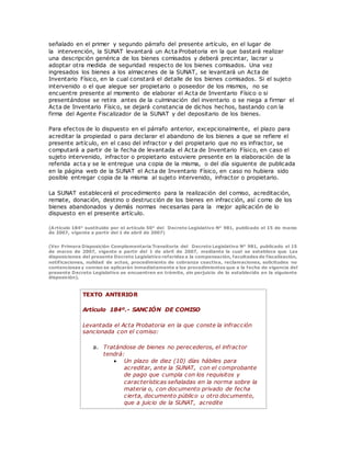 señalado en el primer y segundo párrafo del presente artículo, en el lugar de
la intervención, la SUNAT levantará un Acta Probatoria en la que bastará realizar
una descripción genérica de los bienes comisados y deberá precintar, lacrar u
adoptar otra medida de seguridad respecto de los bienes comisados. Una vez
ingresados los bienes a los almacenes de la SUNAT, se levantará un Acta de
Inventario Físico, en la cual constará el detalle de los bienes comisados. Si el sujeto
intervenido o el que alegue ser propietario o poseedor de los mismos, no se
encuentre presente al momento de elaborar el Acta de Inventario Físico o si
presentándose se retira antes de la culminación del inventario o se niega a firmar el
Acta de Inventario Físico, se dejará constancia de dichos hechos, bastando con la
firma del Agente Fiscalizador de la SUNAT y del depositario de los bienes.
Para efectos de lo dispuesto en el párrafo anterior, excepcionalmente, el plazo para
acreditar la propiedad o para declarar el abandono de los bienes a que se refiere el
presente artículo, en el caso del infractor y del propietario que no es infractor, se
computará a partir de la fecha de levantada el Acta de Inventario Físico, en caso el
sujeto intervenido, infractor o propietario estuviere presente en la elaboración de la
referida acta y se le entregue una copia de la misma, o del día siguiente de publicada
en la página web de la SUNAT el Acta de Inventario Físico, en caso no hubiera sido
posible entregar copia de la misma al sujeto intervenido, infractor o propietario.
La SUNAT establecerá el procedimiento para la realización del comiso, acreditación,
remate, donación, destino o destrucción de los bienes en infracción, así como de los
bienes abandonados y demás normas necesarias para la mejor aplicación de lo
dispuesto en el presente artículo.
(Artículo 184° sustituido por el artículo 50° del Decreto Legislativo N° 981, publicado el 15 de marzo
de 2007, vigente a partir del 1 de abril de 2007)
(Ver Primera Disposición Complementaria Transitoria del Decreto Legislativo N° 981, publicado el 15
de marzo de 2007, vigente a partir del 1 de abril de 2007, mediante la cual se establece que Las
disposiciones del presente Decreto Legislativo referidas a la compensación, facultades de fiscalización,
notificaciones, nulidad de actos, procedimiento de cobranza coactiva, reclamaciones, solicitudes no
contenciosas y comiso se aplicarán inmediatamente a los procedimientos que a la fecha de vigencia del
presente Decreto Legislativo se encuentren en trámite, sin perjuicio de lo establecido en la siguiente
disposición).
TEXTO ANTERIOR
Artículo 184º.- SANCIÓN DE COMISO
Levantada el Acta Probatoria en la que conste la infracción
sancionada con el comiso:
a. Tratándose de bienes no perecederos, el infractor
tendrá:
 Un plazo de diez (10) días hábiles para
acreditar, ante la SUNAT, con el comprobante
de pago que cumpla con los requisitos y
características señaladas en la norma sobre la
materia o, con documento privado de fecha
cierta, documento público u otro documento,
que a juicio de la SUNAT, acredite
 