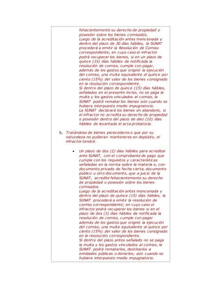 fehacientemente su derecho de propiedad o
posesión sobre los bienes comisados.
Luego de la acreditación antes mencionada y
dentro del plazo de 30 días hábiles, la SUNAT
procederá a emitir la Resolución de Comiso
correspondiente; en cuyo caso el infractor
podrá recuperar los bienes, si en un plazo de
quince (15) días hábiles de notificada la
resolución de comiso, cumple con pagar,
además de los gastos que originó la ejecución
del comiso, una multa equivalente al quince por
ciento (15%) del valor de los bienes consignado
en la resolución correspondiente.
Si dentro del plazo de quince (15) días hábiles,
señalados en el presente inciso, no se paga la
multa y los gastos vinculados al comiso, la
SUNAT podrá rematar los bienes aún cuando se
hubiera interpuesto medio impugnatorio.
La SUNAT declarará los bienes en abandono, si
el infractor no acredita su derecho de propiedad
o posesión dentro del plazo de diez (10) días
hábiles de levantada el acta probatoria.
b. Tratándose de bienes perecederos o que por su
naturaleza no pudieran mantenerse en depósito, el
infractor tendrá:
 Un plazo de dos (2) días hábiles para acreditar
ante SUNAT, con el comprobante de pago que
cumpla con los requisitos y características
señaladas en la norma sobre la materia o, con
documento privado de fecha cierta, documento
público u otro documento, que a juicio de la
SUNAT, acredite fehacientemente su derecho
de propiedad o posesión sobre los bienes
comisados.
Luego de la acreditación antes mencionada y
dentro del plazo de quince (15) días hábiles, la
SUNAT procederá a emitir la resolución de
comiso correspondiente; en cuyo caso el
infractor podrá recuperar los bienes si en el
plazo de dos (2) días hábiles de notificada la
resolución de comiso, cumple con pagar
además de los gastos que originó la ejecución
del comiso, una multa equivalente al quince por
ciento (15%) del valor de los bienes consignado
en la resolución correspondiente.
Si dentro del plazo antes señalado no se paga
la multa y los gastos vinculados al comiso, la
SUNAT podrá rematarlos, destinarlos a
entidades públicas o donarlos; aún cuando se
hubiera interpuesto medio impugnatorio.
 