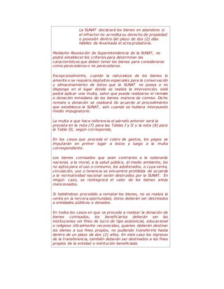 La SUNAT declarará los bienes en abandono si
el infractor no acredita su derecho de propiedad
o posesión dentro del plazo de dos (2) días
hábiles de levantada el acta probatoria.
Mediante Resolución de Superintendencia de la SUNAT, se
podrá establecer los criterios para determinar las
características que deben tener los bienes para considerarse
como perecederos o no perecederos.
Excepcionalmente, cuando la naturaleza de los bienes lo
amerite o se requiera depósitos especiales para la conservación
y almacenamiento de éstos que la SUNAT no posea o no
disponga en el lugar donde se realiza la intervención, está
podrá aplicar una multa, salvo que pueda realizarse el remate
o donación inmediata de los bienes materia de comiso. Dicho
remate o donación se realizará de acuerdo al procedimiento
que establezca la SUNAT, aún cuando se hubiera interpuesto
medio impugnatorio.
La multa a que hace referencia el párrafo anterior será la
prevista en la nota (7) para las Tablas I y II y la nota (8) para
la Tabla III, según corresponda,
En los casos que proceda el cobro de gastos, los pagos se
imputarán en primer lugar a éstos y luego a la multa
correspondiente.
Los bienes comisados que sean contrarios a la soberanía
nacional, a la moral, a la salud pública, al medio ambiente, los
no aptos para el uso o consumo, los adulterados, o cuya venta,
circulación, uso o tenencia se encuentre prohibida de acuerdo
a la normatividad nacional serán destruidos por la SUNAT. En
ningún caso, se reintegrará el valor de los bienes antes
mencionados.
Si habiéndose procedido a rematar los bienes, no se realiza la
venta en la tercera oportunidad, éstos deberán ser destinados
a entidades públicas o donados.
En todos los casos en que se proceda a realizar la donación de
bienes comisados, los beneficiarios deberán ser las
instituciones sin fines de lucro de tipo asistencial, educacional
o religioso oficialmente reconocidas, quienes deberán destinar
los bienes a sus fines propios, no pudiendo transferirlo hasta
dentro de un plazo de dos (2) años. En este caso los ingresos
de la transferencia, también deberán ser destinados a los fines
propios de la entidad o institución beneficiada.
 