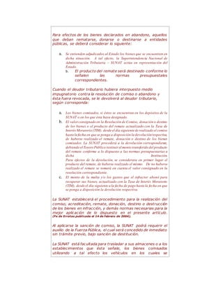 Para efectos de los bienes declarados en abandono, aquellos
que deban rematarse, donarse o destinarse a entidades
públicas, se deberá considerar lo siguiente:
a. Se entienden adjudicados al Estado los bienes que se encuentren en
dicha situación. A tal efecto, la Superintendencia Nacional de
Administración Tributaria – SUNAT actúa en representación del
Estado.
b. El producto del remate será destinado conforme lo
señalen las normas presupuestales
correspondientes.
Cuando el deudor tributario hubiera interpuesto medio
impugnatorio contra la resolución de comiso o abandono y
ésta fuera revocada, se le devolverá al deudor tributario,
según corresponda:
a. Los bienes comisados, si éstos se encuentran en los depósitos de la
SUNAT o en los que ésta haya designado.
b. El valorconsignado en la Resolución de Comiso, donación o destino
de los bienes o el producto del remate actualizado con la Tasa de
Interés Moratorio (TIM), desde el día siguiente de realizado el comiso
hasta la fecha en que se ponga a disposición la devoluciónrespectiva,
de haberse realizado el remate, donación o destino de los bienes
comisados. La SUNAT procederá a la devolución correspondiente,
debiendo el Tesoro Público restituir el monto transferido del producto
del remate conforme a lo dispuesto a las normas presupuestarias a
dicha Institución.
Para efectos de la devolución, se considerara en primer lugar el
producto del remate, de haberse realizado el mismo. De no haberse
realizado el remate se tomará en cuenta el valor consignado en la
resolución correspondiente.
c. El monto de la multa y/o los gastos que el infractor abonó para
recuperar sus bienes, actualizado con la Tasa de Interés Moratorio
(TIM), desde el día siguiente a la fecha de pago hasta la fecha en que
se ponga a disposición la devolución respectiva.
La SUNAT establecerá el procedimiento para la realización del
comiso, acreditación, remate, donación, destino o destrucción
de los bienes en infracción, y demás normas necesarias para la
mejor aplicación de lo dispuesto en el presente artículo.
(Fe de Erratas publicada el 14 de febrero de 2004).
Al aplicarse la sanción de comiso, la SUNAT podrá requerir el
auxilio de la Fuerza Pública, el cual será concedido de inmediato
sin trámite previo, bajo sanción de destitución.
La SUNAT está facultada para trasladar a sus almacenes o a los
establecimientos que ésta señale, los bienes comisados
utilizando a tal efecto los vehículos en los cuales se
 