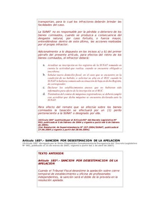 transportan, para lo cual los infractores deberán brindar las
facilidades del caso.
La SUNAT no es responsable por la pérdida o deterioro de los
bienes comisados, cuando se produzca a consecuencia del
desgaste natural, por caso fortuito, o fuerza mayor,
entendiéndose dentro de este último, las acciones realizadas
por el propio infractor.
Adicionalmente a lo dispuesto en los incisos a) y b) del primer
párrafo del presente artículo, para efectos del retiro de los
bienes comisados, el infractor deberá:
a. Acreditar su inscripción en los registros de la SUNAT tomando en
cuenta la actividad que realiza, cuando se encuentre obligado a
inscribirse.
b. Señalar nuevo domicilio fiscal, en el caso que se encuentre en la
condición de no habido; o solicitar su alta en el RUC cuando la
SUNAT le hubiera comunicado su situación de baja en dicho Registro,
de corresponder.
c. Declarar los establecimientos anexos que no hubieran sido
informados para efecto de la inscripción en el RUC.
d. Tratándose del comiso de máquinas registradoras,se deberá cumplir
con acreditar que dicha máquina se encuentra declarada ante la
SUNAT.
Para efecto del remate que se efectúe sobre los bienes
comisados la tasación se efectuará por un (1) perito
perteneciente a la SUNAT o designado por ella.
(Artículo 184° sustituidopor el Artículo95° del Decreto Legislativo N°
953, publicado el 5 de febrero de 2004 y vigente a partir del 6 de febrero
de 2004).
(Ver Resolución de Superintendencia N° 157-2004/SUNAT, publicada el
27.06.2004 y vigente a partir del 28.06.2004).
Artículo 185º.- SANCION POR DESESTIMACION DE LA APELACION
(Artículo 185° derogado por la Única Disposición Complementaria Derogatoria del Decreto Legislativo
N° 981, publicado el 15 de marzo de 2007, vigente a partir del 1 de abril de 2007)
TEXTO ANTERIOR
Artículo 185º.- SANCION POR DESESTIMACION DE LA
APELACION
Cuando el Tribunal Fiscal desestime la apelación sobre cierre
temporal de establecimiento u oficina de profesionales
independientes, la sanción será el doble de la prevista en la
resolución apelada.
 