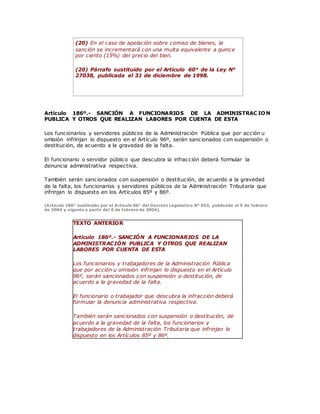 (20) En el caso de apelación sobre comiso de bienes, la
sanción se incrementará con una multa equivalente a quince
por ciento (15%) del precio del bien.
(20) Párrafo sustituido por el Artículo 60° de la Ley N°
27038, publicada el 31 de diciembre de 1998.
Artículo 186º.- SANCIÓN A FUNCIONARIOS DE LA ADMINISTRAC IO N
PUBLICA Y OTROS QUE REALIZAN LABORES POR CUENTA DE ESTA
Los funcionarios y servidores públicos de la Administración Pública que por acción u
omisión infrinjan lo dispuesto en el Artículo 96º, serán sancionados con suspensión o
destitución, de acuerdo a la gravedad de la falta.
El funcionario o servidor público que descubra la infracción deberá formular la
denuncia administrativa respectiva.
También serán sancionados con suspensión o destitución, de acuerdo a la gravedad
de la falta, los funcionarios y servidores públicos de la Administración Tributaria que
infrinjan lo dispuesto en los Artículos 85º y 86º.
(Artículo 186° sustituido por el Artículo 96° del Decreto Legislativo N° 953, publicado el 5 de febrero
de 2004 y vigente a partir del 6 de febrero de 2004).
TEXTO ANTERIOR
Artículo 186º.- SANCIÓN A FUNCIONARIOS DE LA
ADMINISTRACIÓN PUBLICA Y OTROS QUE REALIZAN
LABORES POR CUENTA DE ESTA
Los funcionarios y trabajadores de la Administración Pública
que por acción u omisión infrinjan lo dispuesto en el Artículo
96º, serán sancionados con suspensión o destitución, de
acuerdo a la gravedad de la falta.
El funcionario o trabajador que descubra la infracción deberá
formular la denuncia administrativa respectiva.
También serán sancionados con suspensión o destitución, de
acuerdo a la gravedad de la falta, los funcionarios y
trabajadores de la Administración Tributaria que infrinjan lo
dispuesto en los Artículos 85º y 86º.
 