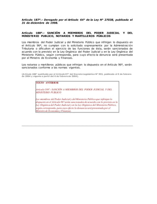 Artículo 187º.- Derogado por el Artículo 64° de la Ley N° 27038, publicada el
31 de diciembre de 1998.
Artículo 188º.- SANCIÓN A MIEMBROS DEL PODER JUDICIAL Y DEL
MINISTERIO PUBLICO, NOTARIOS Y MARTILLEROS PÚBLICOS
Los miembros del Poder Judicial y del Ministerio Público que infrinjan lo dispuesto en
el Artículo 96º, no cumplan con lo solicitado expresamente por la Administrac ión
Tributaria o dificulten el ejercicio de las funciones de ésta, serán sancionados de
acuerdo con lo previsto en la Ley Orgánica del Poder Judicial y en la Ley Orgánica del
Ministerio Público, según corresponda, para cuyo efecto la denuncia será presentada
por el Ministro de Economía y Finanzas.
Los notarios y martilleros públicos que infrinjan lo dispuesto en el Artículo 96º, serán
sancionados conforme a las normas vigentes.
(Artículo 188° sustituido por el Artículo 97° del Decreto Legislativo N° 953, publicado el 5 de febrero
de 2004 y vigente a partir del 6 de febrero de 2004).
TEXTO ANTERIOR
Artículo 188º.- SANCIÓN A MIEMBROS DEL PODER JUDICIAL Y DEL
MINISTERIO PUBLICO
Los miembros del Poder Judicial y del Ministerio Público que infrinjan lo
dispuesto en el Artículo 96º serán sancionados de acuerdo con lo previsto en la
Ley Orgánica del Poder Judicial y en la Ley Orgánica del Ministerio Público,
según corresponda, para cuyo efecto la denuncia será presentada por el
Ministro de Economía y Finanzas.
 