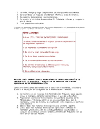 2. De emitir, otorgar y exigir comprobantes de pago y/u otros documentos.
3. De llevar libros y/o registros o contar con informes u otros documentos.
4. De presentar declaraciones y comunicaciones.
5. De permitir el control de la Administración Tributaria, informar y comparecer
ante la misma.
6. Otras obligaciones tributarias.
(Artículo 172° sustituido por el Artículo 82° del Decreto Legislativo N° 953, publicado el 5 de febrero
de 2004 y vigente a partir del 6 de febrero de 2004).
TEXTO ANTERIOR
Artículo 172º.- TIPOS DE INFRACCIONES TRIBUTARIAS
Las infracciones tributarias se originan por el incumplimiento de
las obligaciones siguientes:
1. De inscribirse o acreditar la inscripción.
2. De emitir y exigir comprobantes de pago.
3. De llevar libros y registros contables.
4. De presentar declaraciones y comunicaciones.
5. De permitir el control de la Administración Tributaria,
informar y comparecer ante la misma.
6. Otras obligaciones tributarias.
Artículo 173°.- INFRACCIONES RELACIONADAS CON LA OBLIGACIÓN DE
INSCRIBIRSE, ACTUALIZAR O ACREDITAR LA INSCRIPCIÓN EN LOS
REGISTROS DE LA ADMINISTRACIÓN.
Constituyen infracciones relacionadas con la obligación de inscribirse, actualizar o
acreditar la inscripción en los registros de la Administración Tributaria:
1. No inscribirse en los registros de la Administración Tributaria, salvo aquellos
en que la inscripción constituye condición par el goce de un beneficio
2. Proporcionar o comunicar la información, incluyendo la requerida por la
Administración Tributaria, relativa a los antecedentes o datos para la
inscripción, cambio de domicilio, o actualización en los registros, no conforme
con la realidad.
3. Obtener dos o más números de inscripción para un mismo registro.
4. Utilizar dos o más números de inscripción o presentar certificado de
inscripción y/o identificación del contribuyente falsos o adulterados en
cualquier actuación que se realice ante la Administración Tributaria o en los
casos en que se exija hacerlo
 