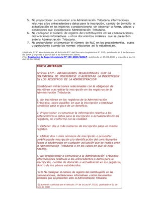 5. No proporcionar o comunicar a la Administración Tributaria informaciones
relativas a los antecedentes o datos para la inscripción, cambio de domicilio o
actualización en los registros o proporcionarla sin observar la forma, plazos y
condiciones que establezca la Administración Tributaria.
6. No consignar el número de registro del contribuyente en las comunicaciones,
declaraciones informativas u otros documentos similares que se presenten
ante la Administración Tributaria.
7. No proporcionar o comunicar el número de RUC en los procedimientos, actos
u operaciones cuando las normas tributarias así lo establezcan.
(Artículo 173° sustituido por el Artículo 83° del Decreto Legislativo N° 953, publicado el 5 de febrero
de 2004 y vigente a partir del 6 de febrero de 2004).
(Ver Resolución de Superintendencia N° 159-2004/SUNAT, publicada el 29.06.2004 y vigente a partir
del 30.06.2004).
TEXTO ANTERIOR
Artículo 173º.- INFRACCIONES RELACIONADAS CON LA
OBLIGACION DE INSCRIBIRSE O ACREDITAR LA INSCRIPCION
EN LOS REGISTROS DE LA ADMINISTRACION
Constituyen infracciones relacionadas con la obligación de
inscribirse o acreditar la inscripción en los registros de la
Administración Tributaria:
1. No inscribirse en los registros de la Administración
Tributaria, salvo aquéllos en que la inscripción constituye
condición para el goce de un beneficio.
2. Proporcionar o comunicar la información relativa a los
antecedentes o datos para la inscripción o actualización en los
registros, no conforme con la realidad.
3. Obtener dos o más números de inscripción para un mismo
registro.
4. Utilizar dos o más números de inscripción o presentar
certificado de inscripción y/o identificación del contribuyente
falsos o adulterados en cualquier actuación que se realice ante
la Administración Tributaria o en los casos en que se exija
hacerlo.
5. No proporcionar o comunicar a la Administración Tributaria
informaciones relativas a los antecedentes o datos para la
inscripción, cambio de domicilio o actualización en los registros,
dentro de los plazos establecidos.
(2) 6) No consignar el número de registro del contribuyente en las
comunicaciones, declaraciones informativas u otros documentos
similares que se presenten ante la Administración Tributaria.
(2) Numeral sustituido por el Artículo 17° de la Ley N° 27335, publicada el 31 de
julio de 2000.
 