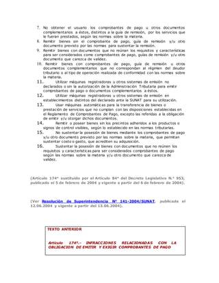 7. No obtener el usuario los comprobantes de pago u otros documentos
complementarios a éstos, distintos a la guía de remisión, por los servicios que
le fueran prestados, según las normas sobre la materia.
8. Remitir bienes sin el comprobante de pago, guía de remisión y/u otro
documento previsto por las normas para sustentar la remisión.
9. Remitir bienes con documentos que no reúnan los requisitos y características
para ser considerados como comprobantes de pago, guías de remisión y/u otro
documento que carezca de validez.
10. Remitir bienes con comprobantes de pago, guía de remisión u otros
documentos complementarios que no correspondan al régimen del deudor
tributario o al tipo de operación realizada de conformidad con las normas sobre
la materia.
11. Utilizar máquinas registradoras u otros sistemas de emisión no
declarados o sin la autorización de la Administración Tributaria para emitir
comprobantes de pago o documentos complementarios a éstos.
12. Utilizar máquinas registradoras u otros sistemas de emisión en
establecimientos distintos del declarado ante la SUNAT para su utilización.
13. Usar máquinas automáticas para la transferencia de bienes o
prestación de servicios que no cumplan con las disposiciones establecidas en
el Reglamento de Comprobantes de Pago, excepto las referidas a la obligación
de emitir y/u otorgar dichos documentos.
14. Remitir o poseer bienes sin los precintos adheridos a los productos o
signos de control visibles, según lo establecido en las normas tributarias.
15. No sustentar la posesión de bienes mediante los comprobantes de pago
y/u otro documento previsto por las normas sobre la materia, que permitan
sustentar costo o gasto, que acrediten su adquisición.
16. Sustentar la posesión de bienes con documentos que no reúnen los
requisitos y características para ser considerados comprobantes de pago
según las normas sobre la materia y/u otro documento que carezca de
validez.
(Artículo 174° sustituido por el Artículo 84° del Decreto Legislativo N.° 953,
publicado el 5 de febrero de 2004 y vigente a partir del 6 de febrero de 2004).
(Ver Resolución de Superintendencia N° 141-2004/SUNAT, publicada el
12.06.2004 y vigente a partir del 13.06.2004).
TEXTO ANTERIOR
Artículo 174º.- INFRACCIONES RELACIONADAS CON LA
OBLIGACION DE EMITIR Y EXIGIR COMPROBANTES DE PAGO
 
