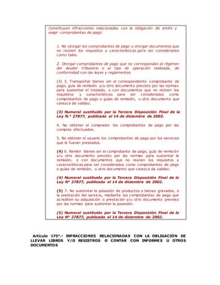 Constituyen infracciones relacionadas con la obligación de emitir y
exigir comprobantes de pago:
1. No otorgar los comprobantes de pago u otorgar documentos que
no reúnen los requisitos y características para ser considerados
como tales.
2. Otorgar comprobantes de pago que no correspondan al régimen
del deudor tributario o al tipo de operación realizada, de
conformidad con las leyes y reglamentos
(3) 3. Transportar bienes sin el correspondiente comprobante de
pago, guía de remisión y/u otro documento previsto por las normas
para sustentar el traslado, o con documentos que no reúnen los
requisitos y características para ser considerados como
comprobantes de pago o guías de remisión, u otro documento que
carezca de validez.
(3) Numeral sustituido por la Tercera Disposición Final de la
Ley N.° 27877, publicada el 14 de diciembre de 2002.
4. No obtener el comprador los comprobantes de pago por las
compras efectuadas.
5. No obtener el usuario los comprobantes de pago por los servicios
que le fueran prestados.
(4) 6. Remitir bienes sin el comprobante de pago, guía de remisión
y/u otro documento previsto por las normas para sustentar la
remisión, o con documentos que no reúnen los requisitos y
características para ser considerados como comprobantes de pago
o guías de remisión, u otro documento que carezca de validez.
(4) Numeral sustituido por la Tercera Disposición Final de la
Ley N° 27877, publicada el 14 de diciembre de 2002.
(5) 7. No sustentar la posesión de productos o bienes gravados, o
la prestación del servicio, mediante los comprobantes de pago que
acrediten su adquisición o prestación y/u otro documento previsto
por las normas para sustentar la posesión.
(5) Numeral sustituido por la Tercera Disposición Final de la
Ley N° 27877, publicada el 14 de diciembre de 2002.
Artículo 175°.- INFRACCIONES RELACIONADAS CON LA OBLIGACIÓN DE
LLEVAR LIBROS Y/O REGISTROS O CONTAR CON INFORMES U OTROS
DOCUMENTOS
 