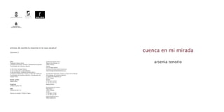 artistas de castilla-la mancha en la casa zavala 2

Volumen 2
                                                                                                                        cuenca en mi mirada

Edita
Fundación Antonio Saura
                                                            Fundación Antonio Saura
                                                            Plaza de San Nicolás s/n                                        arsenia tenorio
Consejería de Cultura, Turismo y Artesanía de la Junta de   16001 Cuenca
Comunidades de Castilla-La Mancha                           España
                                                            T/F +34 969 236054
(c) del texto: Santiago Palacios                            fundacion@fundacionantoniosaura.es
(c) de la traducción: Giselle Maynard                       www.fundacionantoniosaura.es
(c) de esta edición: Fundación Antonio Saura /
Consejería de Educación, Ciencia y Cultura de la Junta de   Consejería de Educación, Ciencia y Cultura de la Junta de
Comunidades de Castilla-La Mancha / Ayuntamiento de         Comunidades de Castilla-La Mancha
Cuenca. 2010                                                C/ Bulevar Río Alberche s/n
                                                            45071 Toledo
Diseño gráfico                                              España
Miguel López                                                T +34 925 247428
                                                            F +34 925 247410
Impresión                                                   www.jccm.es
Gráficas Cuenca, S.A.
                                                            Ayuntamiento de Cuenca
ISBN                                                        Plaza Mayor, 1
978-84-937461-7-9                                           16001 Cuenca
                                                            España
Impreso en España / Printed in Spain                        T +34 969 176100
                                                            F +34 969 235100
                                                            aytocuenca@cuenca.es
                                                            www.cuenca.es
 