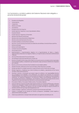 Capítulo 2. FINANCIAMIENTO PÚBLICO 103
Los funcionarios y servidores públicos del Gobierno Nacional están obligados a
presentar declaracvión jurada.
Presidente de la República
Vicepresidentes
Congresistas
Ministros de Estado
Viceministros
Presidente de la Corte Suprema
Vocales Supremos / Superiores / Jueces Especializados o Mixtos
Fiscal de la Nación
Fiscales Supremos / Superiores y Provinciales
Miembros delTribunal Constitucional
Miembros del Consejo Nacional de la Magistratura
Miembros del Jurado Nacional de Elecciones
Presidente del Banco Central de Reserva del Perú
Directores, Gerente General y funcionarios de la Alta Dirección del Banco Central de Reserva del Perú
Defensor del Pueblo
Defensor del Pueblo Adjunto
Contralor General de la República
Vicecontralor General
Superintendentes y Superintendentes Adjuntos de la Superintendencia de Banca y Seguros,
Superintendencia Nacional de los Registros Públicos y la Superintendencia Nacional de Administración
Tributaria
Jefe de la Oﬁcina Nacional de Procesos Electorales
Jefe del Registro Nacional de Identiﬁcación y Estado Civil
Asesoresyconsultoresdeloscargosarribacitadosyenelcasodeasesoresyconsultoresdelosresponsables
de procuradurías públicas, incluyendo los que desempeñan cargos ad honorem debidamente designados
por resolución
Rectores yVicerrectores y Decanos de las Facultades de universidades públicas.
Oﬁciales Generales y Almirantes de las Fuerzas Armadas y Policía Nacional en actividad.
Oﬁciales que laboren en unidades operativas a cargo de la lucha contra el tráﬁco ilícito de drogas.
Oﬁciales Superiores y Subalternos que tienen la jefatura de unidades y dependencias de las Fuerzas
Armadas y Policía Nacional del Perú.
Directores, Gerentes y Funcionarios que ejerzan cargos de conﬁanza o de responsabilidad directiva
de la Presidencia de la República, de los Ministerios, de la Agencia de Promoción de la Inversión
(PROINVERSIÓN), de losOrganismosConstitucionalmenteAutónomos; deOrganismos Descentralizados
Autónomos; de Organismos Reguladores; de Instituciones Públicas Descentralizadas; Presidentes de
las Comisiones Interventoras o Liquidadoras; y los Presidentes y Directores del Consejo Directivo de los
Organismos No Gubernamentales que administren recursos provenientes del Estado.
Procuradores Públicos, Procuradores Públicos Ad Hoc, Procuradores Adjuntos.
Casos de empresas en las que el Estado tenga mayoría accionaria, los miembros del Directorio, el Gerente
General y los encargados o titulares de los sistemas de tesorería, presupuesto, contabilidad, logística
y abastecimiento tratándose de empresas en las que el Estado intervenga sin mayoría accionaria, los
miembros del Directorio que hayan sido designados por éste.
Titulares de pliegos, organismos, instituciones y proyectos que forman parte del Estado.
Titulares o encargados de los sistemas de tesorería, presupuesto, contabilidad, control, logística y
abastecimiento del sector público.
Todos los que administran o manejan fondos del Estado o de organismos sostenidos por este.
 