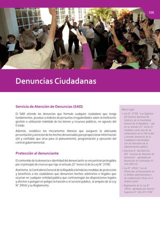Capítulo 2. FINANCIAMIENTO PÚBLICOCapítulo 2. FINACIAMIENTO PÚBLICO
Denuncias Ciudadanas
Servicio de Atención de Denuncias (SAD)
El SAD atiende las denuncias que formule cualquier ciudadano que tenga
fundamentos, pruebas o indicios de presuntas irregularidades sobre la ineﬁciente
gestión o utilización indebida de los bienes y recursos públicos, en agravio del
Estado.
Además, establece los mecanismos idóneos que aseguren la adecuada
presentaciónyatencióndeloshechosdenunciadosparaproporcionarinformación
útil y conﬁable que sirva para el planeamiento, programación y ejecución del
control gubernamental.
Protección al denunciante
El contenido de la denuncia e identidad del denunciante se encuentran protegidos
por el principio de reserva que rige el artículo 22° inciso n) de la Ley N° 27785.
Asimismo, laContraloríaGeneral de la República brinda las medidas de protección
y beneﬁcios a los ciudadanos que denuncien hechos arbitrarios o ilegales que
ocurran en cualquier entidad pública que contravengan las disposiciones legales
y afecten o pongan en peligro la función o el servicio público, al amparo de la Ley
N° 29542 y su Reglamento.
Marco Legal
• Ley N° 27785 “Ley Orgánica
del Sistema Nacional de
Control y de la Contraloría
General de la República”, que
en su artículo 22° inciso n)
establece como una de las
atribuciones de la CGR recibir
y atender denuncias de la
ciudadanía relacionadas
con las funciones de la
administración pública.
• Directiva N° 08-2003-CG/
DPC “Servicio de Atención de
Denuncias”, aprobada por
Resolución de Contraloría N°
443-2003-CG.
• Ley N° 29542 “Ley de
Protección al Denunciante en
el ámbito administrativo y
de colaboración eﬁcaz en el
ámbito penal”
• Reglamento de la Ley N°
29542, aprobado por Decreto
Supremo N° 038-2011-PCM
105
 
