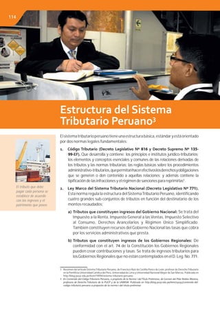Estructura del Sistema
Tributario Peruano3
Elsistematributarioperuanotieneunaestructurabásica,estándaryestáorientado
por dos normas legales fundamentales:
1. Código Tributario (Decreto Legislativo Nº 816 y Decreto Supremo Nº 135-
99-EF). Que desarrolla y contiene: los principios e institutos jurídico-tributarios;
los elementos y conceptos esenciales y comunes de las relaciones derivadas de
los tributos y las normas tributarias; las reglas básicas sobre los procedimientos
administrativo-tributarios,quepermitanhacerefectivoslosderechosyobligaciones
que se generen o den contenido a aquellas relaciones; y además contiene la
tipiﬁcación de las infracciones y el régimen de sanciones para reprimirlas4
.
2. Ley Marco del Sistema Tributario Nacional (Decreto Legislativo Nº 771).
Esta norma regula la estructura del SistemaTributario Peruano, identiﬁcando
cuatro grandes sub-conjuntos de tributos en función del destinatario de los
montos recaudados:
a) Tributos que constituyen ingresos del Gobierno Nacional: Se trata del
Impuesto a la Renta, Impuesto General a las Ventas, Impuesto Selectivo
al Consumo, Derechos Arancelarios y Régimen Único Simpliﬁcado.
También constituyen recursos del Gobierno Nacional las tasas que cobra
por los servicios administrativos que presta.
b) Tributos que constituyen ingresos de los Gobiernos Regionales: De
conformidad con el art. 74 de la Constitución los Gobiernos Regionales
pueden crear contribuciones y tasas. Se trata de ingresos tributarios para
losGobiernos Regionales que no están contempladosenelD.Leg.No.771.
3 Resúmen del artículo SistemaTributario Peruano, de Francisco Ruiz deCastilla Ponce de León, profesor de DerechoTributario
en la PontiﬁciaUniversidadCatólica del Perú,Universidad de Lima yUniversidad Nacional Mayor de San Marcos. Publicado en
http://blog.pucp.edu.pe/item/19094/sistema-tributario-peruano.
4 En Contenido del CódigoTributario Peruano, a propósito de la Norma I delTítulo Preliminar, de Carmen del Pilar Robles Moreno,
profesora de Derecho Tributario de la PUCP y de la UNMSM. Publicado en http://blog.pucp.edu.pe/item/19095/contenido-del-
codigo-tributario-peruano-a-proposito-de-la-norma-i-del-titulo-preliminar
El tributo que debe
pagar cada persona se
establece de acuerdo
con los ingresos y el
patrimonio que posee.
114
 