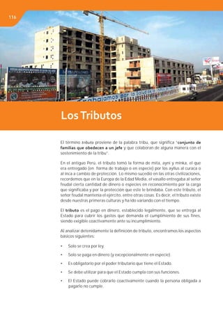 Libro de Consulta 2012. CULTURA TRIBUTARIA116
El término tributo proviene de la palabra tribu, que significa “conjunto de
familias que obedecen a un jefe y que colaboran de alguna manera con el
sostenimiento de la tribu”.
En el antiguo Perú, el tributo tomó la forma de mita, ayni y minka, el que
era entregado (en forma de trabajo o en especie) por los ayllus al curaca o
al inca a cambio de protección. Lo mismo sucedió en las otras civilizaciones,
recordemos que en la Europa de la Edad Media, el vasallo entregaba al señor
feudal cierta cantidad de dinero o especies en reconocimiento por la carga
que significaba y por la protección que este le brindaba. Con este tributo, el
señor feudal mantenía el ejército, entre otras cosas. Es decir, el tributo existe
desde nuestras primeras culturas y ha ido variando con el tiempo.
El tributo es el pago en dinero, establecido legalmente, que se entrega al
Estado para cubrir los gastos que demanda el cumplimiento de sus fines,
siendo exigible coactivamente ante su incumplimiento.
Al analizar detenidamente la definición de tributo, encontramos los aspectos
básicos siguientes:
• Solo se crea por ley.
• Solo se paga en dinero (y excepcionalmente en especie).
• Es obligatorio por el poder tributario que tiene el Estado.
• Se debe utilizar para que el Estado cumpla con sus funciones.
• El Estado puede cobrarlo coactivamente cuando la persona obligada a
pagarlo no cumple.
LosTributos
116
 