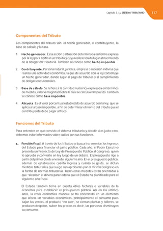 Capítulo 3. EL SISTEMA TRIBUTARIO 117
Componentes del Tributo
Los componentes del tributo son: el hecho generador, el contribuyente, la
base de cálculo y la tasa.
1. Hecho generador. Es la acción o situación determinada en forma expresa
por la ley para tipificar un tributo y cuya realización da lugar al nacimiento
de la obligación tributaria. También se conoce como hecho imponible.
2. Contribuyente. Persona natural, jurídica, empresa o sucesión indivisa que
realiza una actividad económica, la que de acuerdo con la ley constituye
un hecho generador, dando lugar al pago de tributos y al cumplimiento
de obligaciones formales.
3. Base de cálculo. Se refiere a la cantidad numérica expresada en términos
de medida, valor o magnitud sobre la cual se calcula el impuesto.También
se conoce como base imponible.
4. Alícuota. Es el valor porcentual establecido de acuerdo con la ley, que se
aplica a la base imponible, a fin de determinar el monto del tributo que el
contribuyente debe pagar al fisco.
Funciones del Tributo
Para entender en qué consiste el sistema tributario y decidir si es justo o no,
debemos estar informados sobre cuáles son sus funciones.
1. Función fiscal. A través de los tributos se busca incrementar los ingresos
del Estado para financiar el gasto público. Cada año, el Poder Ejecutivo
presenta un Proyecto de Ley de Presupuesto Público al Congreso, quien
lo aprueba y convierte en ley luego de un debate. El presupuesto rige a
partir del primer día de enero del siguiente año. En el presupuesto público,
además de establecerse cuánto ingresa y cuánto se gasta, se dictan
medidas tributarias que luego son aprobadas por el mismo Congreso en
la forma de normas tributarias. Todas estas medidas están orientadas a
que “alcance” el dinero para todo lo que el Estado ha planificado para el
siguiente año fiscal.
El Estado también toma en cuenta otros factores o variables de la
economía para establecer el presupuesto público. Así en los últimos
años, la crisis económica mundial se ha convertido en un elemento
que afecta las variables económicas, principalmente el consumo pues
bajan las ventas, el producto “no sale”, se cierran plantas y talleres, se
producen despidos, suben los precios es decir, las personas disminuyen
su consumo.
 