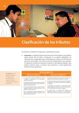 Libro de Consulta 2012. CULTURA TRIBUTARIA120
Clasiﬁcación de los tributos
Los tributos se clasiﬁcan en impuestos, contribuciones y tasas.
1. Impuestos. La palabra impuesto proviene del verbo imponer, que significa
poner encima. Por lo tanto, el impuesto es un aporte obligatorio. Un
impuesto no se origina para que el contribuyente reciba un servicio directo
por parte del Estado, sino como un hecho independiente, por ejemplo,
el Impuesto a la Renta se destina a financiar el presupuesto público, que
podría contener obras y servicios que beneficien a otras poblaciones
distintas de los aportantes.
TIPOS DE IMPUESTO
IMPUESTO DIRECTO IMPUESTO INDIRECTO
• Es aquel que incide directamente sobre
el ingreso o patrimonio de las personas
naturales y jurídicas.
Por ejemplo, cada persona o empresa declara
y paga el Impuesto a la Renta de acuerdo a los
ingresos que ha obtenido.
• En el caso del impuesto directo, quien declara
y paga es la persona —natural o jurídica— que
soporta la carga tributaria.
• En el caso peruano tenemos el Impuesto a la
Renta, el Impuesto Predial y el Impuesto a las
Embarcaciones de Recreo.
• Es aquel que incide sobre el consumo, pero quien lo
paga es el consumidor del producto o servicio.
• El impuesto indirecto lo declara y paga a la SUNAT,
el vendedor. Este impuesto indirecto es cargado al
comprador.
Por ejemplo, el comprador es el que paga el IGV
cuando adquiere un bien o un servicio. El vendedor
es el responsable de declararlo y pagarlo.
• De igual forma, en nuestro país tenemos el
Impuesto General a las Ventas, a la Promoción
Empresarial, Selectivo al Consumo y los Aranceles.
El impuesto. Es un
tributo cuyo pago
no origina una
contraprestación
directa a favor del
contribuyente por parte
del Estado.
120
 