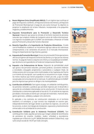 Capítulo 3. EL SISTEMA TRIBUTARIO 131
9. Nuevo Régimen Único Simpliﬁcado (NRUS). Es un régimen que sustituye al
pago del Impuesto a la Renta, al Impuesto General a lasVentas y al Impuesto
de Promoción Municipal por el pago de una cuota mensual. Su objetivo es
propiciar la ampliación de la base tributaria, incorporando a los pequeños
negocios y establecimientos.
10. Impuesto Extraordinario para la Promoción y Desarrollo Turístico
Nacional. Impuesto que grava la entrada al territorio nacional de personas
naturales que empleen medios de transporte aéreo de tráﬁco internacional.
Los ingresos recaudados por la SUNAT son destinados a ﬁnanciar el Fondo
para la Promoción y DesarrolloTurístico Nacional.
11. Derecho Especíﬁco a la Importación de Productos Alimenticios. Creado
con la ﬁnalidad de establecer un mecanismo ágil que adecúe las sobretasas
compensatorias a las variaciones de precios en el mercado internacional.
Incluye la importación de trigo (harina y pastas).
12. ImpuestodePromociónMunicipal.Gravaconunatasadel2%lasoperaciones
afectas al régimen del Impuesto General a lasVentas y se rige por las mismas
normas.Se paga de manera conjunta con el IGV y es recaudado por laSUNAT,
que destina lo correspondiente al Fondo de Compensación Municipal.
13. Impuesto a las Embarcaciones de Recreo. Impuesto de periodicidad anual
que grava a las personas naturales, personas jurídicas, sucesiones indivisas
y sociedades conyugales propietarias o poseedoras a cualquier título, de
embarcaciones de recreo que estén matriculadas en las Capitanías de Puerto
o en trámite de inscripción, aun cuando no se encuentren en el país. Incluye
las motos náuticas que tienen propulsión a motor y/o vela, y que no están
exceptuadas de la inscripción de la matrícula. Es administrado por la SUNAT
pero los ingresos que genera se dirigen a las municipalidades.
14. Contribución alSENCICO. Son sujetos al pago, en calidad de contribuyentes,
las personas naturales y jurídicas que perciban ingresos por el desarrollo o
ejecución de actividades relacionadas con la construcción. El monto de esta
contribución se determina aplicando la tasa de 0, 2 % al total de los ingresos
percibidos o facturados al cliente por concepto de materiales, mano de obra,
gastos generales, utilidad y cualquier otro elemento.
Es aplicable a los contratos de construcción celebrados en el territorio
nacional o el extranjero, y cuyo servicio sea empleado en nuestro país,
independientemente del lugar donde se perciban los ingresos, así como de
los servicios, es decir, los trabajos de instalación, reparación y mantenimiento
enmarcados en la actividad de la construcción.
15. Contribución Solidaria para la Asistencia Previsional (COSAP). Son
contribuyentes todas aquellas personas que tengan calidad de beneﬁciarios
de pensiones de cesantía, invalidez, viudez, orfandad y ascendencia;
reguladas por el Decreto Ley Nº 20530 (llamado también Cédula Viva), cuya
suma anual exceda de 14 UIT por todo concepto.
Las personas que ingresan
a nuestro país a través
de medios de transporte
aéreo de tráﬁco
internacional deben pagar
un impuesto.
La contribución a SENCICO
se aplica a las labores de
instalación, reparación y
mantenimiento ligados a
la construcción.
 