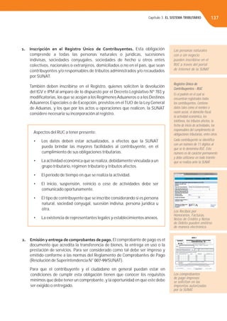 Capítulo 3. EL SISTEMA TRIBUTARIO 137
1. Inscripción en el Registro Único de Contribuyentes. Esta obligación
comprende a todas las personas naturales o jurídicas, sucesiones
indivisas, sociedades conyugales, sociedades de hecho u otros entes
colectivos, nacionales o extranjeros, domiciliados o no en el país, que sean
contribuyentes y/o responsables de tributos administrados y/o recaudados
por SUNAT.
También deben inscribirse en el Registro, quienes soliciten la devolución
del IGV e IPM al amparo de lo dispuesto por el Decreto Legislativo Nº 783 y
modiﬁcatorias, los que se acojan a los RegímenesAduaneros o a los Destinos
Aduaneros Especiales o de Excepción, previstos en el TUO de la Ley General
de Aduanas, y los que por los actos u operaciones que realicen, la SUNAT
considere necesaria su incorporación al registro.
Aspectos del RUC a tener presente:
• Los datos deben estar actualizados, a efectos que la SUNAT
pueda brindar las mayores facilidades al contribuyente, en el
cumplimiento de sus obligaciones tributarias.
• La actividad económica que se realiza, debidamente vinculada a un
grupo tributario, régimen tributario y tributos afectos.
• El periodo de tiempo en que se realiza la actividad.
• El inicio, suspensión, reinicio o cese de actividades debe ser
comunicado oportunamente.
• El tipo de contribuyente que se inscribe considerando si es persona
natural, sociedad conyugal, sucesión indivisa, persona jurídica u
otra.
• La existencia de representantes legales y establecimientos anexos.
2. Emisión y entrega de comprobantes de pago. El comprobante de pago es el
documento que acredita la transferencia de bienes, la entrega en uso o la
prestación de servicios. Para ser considerado como tal debe ser impreso y
emitido conforme a las normas del Reglamento de Comprobantes de Pago
(Resolución de Superintendencia N° 007-99/SUNAT).
Para que el contribuyente y el ciudadano en general puedan estar en
condiciones de cumplir esta obligación tienen que conocer los requisitos
mínimos que debe tener un comprobante, y la oportunidad en que este debe
ser exigido o entregado.
Las personas naturales
con o sin negocio
pueden inscribirse en el
RUC a través del portal
de Internet de la SUNAT
Registro Único de
Contribuyentes - RUC
Es el padrón en el cual se
encuentran registrados todos
los contribuyentes. Contiene
datos tales como el nombre o
razón social, el domicilio ﬁscal,
la actividad económica, los
teléfonos, los tributos afectos, la
fecha de inicio de actividades, los
responsables del cumplimiento de
obligaciones tributarias, entre otros.
Cada contribuyente se identiﬁca
con un número de 11 dígitos al
que se le denomina RUC. Este
número es de carácter permanente
y debe utilizarse en todo trámite
que se realiza ante la SUNAT.
Los Recibos por
Honorarios, Facturas,
Notas de Crédito y Notas
de Débito pueden emitirse
de manera electrónica.
Los comprobantes
de pago impresos
se solicitan en las
imprentas autorizadas
por la SUNAT.
 