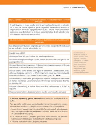 Capítulo 3. EL SISTEMA TRIBUTARIO 143
OBLIGACIONES DE LAS PERSONAS NATURALES QUE PERCIBEN RENTAS DE SEGUNDA
CATEGORÍA.
El contribuyente es el que percibe la renta y el monto del impuesto es retenido
por la persona, natural o jurídica, que le paga dicha renta quien a la vez es el
responsable de declararla y pagarla ante la SUNAT. Dichas retenciones tienen
carácter de pago deﬁnitivo y se obtienen aplicando la tasa de 5% sobre la renta
neta (ingresos menos descuentos de ley).
OBLIGACIONES DE LAS PERSONAS NATURALES QUE PERCIBEN RENTAS DE CUARTA
CATEGORÍA
Las obligaciones tributarias originadas por el ejercicio independiente individual
de una profesión, ciencia, arte u oﬁcio, son:
Inscribirse en el RUC.
Obtener su Clave SOL para realizar sus trámites por Internet.
Obtener su Código de Envío para poder presentar sus declaraciones y hacer sus
pagos por Internet.
Llevar un libro de ingresos y gastos. El libro de ingresos y gastos puede ser llevado
físicamente o también de manera electrónica.
Efectuar pagos a cuenta directos o ser objeto de retenciones. En ambos casos, la tasa
del impuesto a pagar o a retener es 10%. Es importante indicar que no se efectuará la
retención cuando el recibo por honorarios sea menor o igual aS/.1 500.00.
Emitir Recibo por Honorarios que hayan sido impresos en lugares autorizados o
demaneraelectrónica.Lascaracterísticasdelreciboporhonorarioestándescritas
en la página 192.
Entregar información y actualizar datos en el RUC cada vez que la SUNAT lo
requiera.
Presentar declaraciones. Las declaraciones pueden ser mensuales o anuales.
El libro de ingresos y gastos electrónico se encuentra en el portal de la
SUNAT.
Para que dicho registro esté completo debe ingresar mensualmente en este
sistema, dentro de la opción Registro de documentos físicos, lo siguiente:
• Losrecibosporhonorariosynotasdecréditofísicos(enpapel),seleccionando
la opción Registro de Recibo por Honorarios Físicos, habilitado en elSistema
de Emisión Electrónica (SEE).
• Las rentas de Cuarta Categoría percibidas, seleccionando las opciones
habilitadas en el SEE bajo el titulo de Registro de Pagos e Ingresos.
• Todas las Rentas de Cuarta Categoría percibidas.
Las retenciones se
efectuarán cuando el
servicio se realice para
empresas o personas
con negocio. En cambio,
cuando el servicio se
presta a un usuario
ﬁnal, el trabajador
independiente debe
efectuar el pago a
cuenta en forma directa.
 