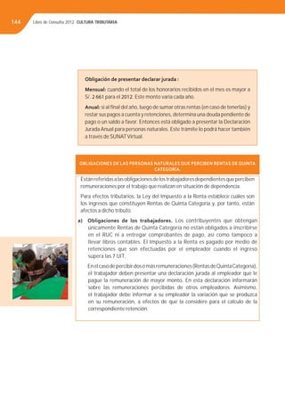 Libro de Consulta 2012. CULTURA TRIBUTARIA144
Obligación de presentar declarar jurada :
Mensual: cuando el total de los honorarios recibidos en el mes es mayor a
S/. 2 661 para el 2012. Este monto varía cada año.
Anual: si al ﬁnal del año, luego de sumar otras rentas (en caso de tenerlas) y
restar sus pagos a cuenta y retenciones, determina una deuda pendiente de
pago o un saldo a favor. Entonces está obligado a presentar la Declaración
Jurada Anual para personas naturales. Este trámite lo podrá hacer también
a través de SUNATVirtual.
OBLIGACIONES DE LAS PERSONAS NATURALES QUE PERCIBEN RENTAS DE QUINTA
CATEGORÍA.
Estánreferidasalasobligacionesdelostrabajadoresdependientesqueperciben
remuneraciones por el trabajo que realizan en situación de dependencia.
Para efectos tributarios, la Ley del Impuesto a la Renta establece cuáles son
los ingresos que constituyen Rentas de Quinta Categoría y, por tanto, están
afectos a dicho tributo.
a) Obligaciones de los trabajadores. Los contribuyentes que obtengan
únicamente Rentas de Quinta Categoría no están obligados a inscribirse
en el RUC ni a entregar comprobantes de pago, así como tampoco a
llevar libros contables. El Impuesto a la Renta es pagado por medio de
retenciones que son efectuadas por el empleador cuando el ingreso
supera las 7 UIT.
Enelcasodepercibirdosomásremuneraciones(RentasdeQuintaCategoría),
el trabajador deben presentar una declaración jurada al empleador que le
pague la remuneración de mayor monto. En esta declaración informarán
sobre las remuneraciones percibidas de otros empleadores. Asimismo,
el trabajador debe informar a su empleador la variación que se produzca
en su remuneración, a efectos de que la considere para el cálculo de la
correspondiente retención.
 