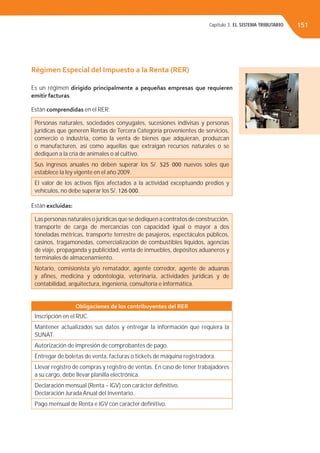 Capítulo 3. EL SISTEMA TRIBUTARIO 151
Régimen Especial del Impuesto a la Renta (RER)
Es un régimen dirigido principalmente a pequeñas empresas que requieren
emitir facturas.
Están comprendidas en el RER:
Personas naturales, sociedades conyugales, sucesiones indivisas y personas
jurídicas que generen Rentas de Tercera Categoría provenientes de servicios,
comercio o industria, como la venta de bienes que adquieran, produzcan
o manufacturen, así como aquellas que extraigan recursos naturales o se
dediquen a la cría de animales o al cultivo.
Sus ingresos anuales no deben superar los S/. 525 000 nuevos soles que
establece la ley vigente en el año 2009.
El valor de los activos ﬁjos afectados a la actividad exceptuando predios y
vehículos, no debe superar los S/. 126 000.
Están excluidas:
Las personas naturales o jurídicas que se dediquen a contratos de construcción,
transporte de carga de mercancías con capacidad igual o mayor a dos
toneladas métricas, transporte terrestre de pasajeros, espectáculos públicos,
casinos, tragamonedas, comercialización de combustibles líquidos, agencias
de viaje, propaganda y publicidad, venta de inmuebles, depósitos aduaneros y
terminales de almacenamiento.
Notario, comisionista y/o rematador, agente corredor, agente de aduanas
y aﬁnes, medicina y odontología, veterinaria, actividades jurídicas y de
contabilidad, arquitectura, ingeniería, consultoría e informática.
Obligaciones de los contribuyentes del RER
Inscripción en el RUC.
Mantener actualizados sus datos y entregar la información que requiera la
SUNAT.
Autorización de impresión de comprobantes de pago.
Entregar de boletas de venta, facturas o tickets de máquina registradora.
Llevar registro de compras y registro de ventas. En caso de tener trabajadores
a su cargo, debe llevar planilla electrónica.
Declaración mensual (Renta – IGV) con carácter deﬁnitivo.
Declaración Jurada Anual del Inventario.
Pago mensual de Renta e IGV con carácter deﬁnitivo.
 
