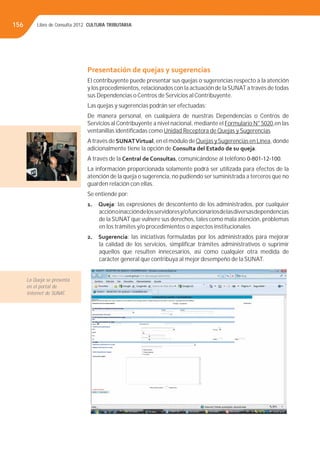 Libro de Consulta 2012. CULTURA TRIBUTARIA156
Presentación de quejas y sugerencias
El contribuyente puede presentar sus quejas o sugerencias respecto a la atención
y los procedimientos, relacionados con la actuación de laSUNAT a través de todas
sus Dependencias o Centros de Servicios al Contribuyente.
Las quejas y sugerencias podrán ser efectuadas:
De manera personal, en cualquiera de nuestras Dependencias o Centros de
Servicios alContribuyente a nivel nacional, mediante el Formulario N° 5020,en las
ventanillas identiﬁcadas como Unidad Receptora de Quejas y Sugerencias
A través de SUNATVirtual, en el módulo deQuejas ySugerencias en Línea, donde
adicionalmente tiene la opción de Consulta del Estado de su queja.
A través de la Central de Consultas, comunicándose al teléfono 0-801-12-100.
La información proporcionada solamente podrá ser utilizada para efectos de la
atención de la queja o sugerencia, no pudiendo ser suministrada a terceros que no
guarden relación con ellas.
Se entiende por:
1. Queja: las expresiones de descontento de los administrados, por cualquier
acciónoinaccióndelosservidoresy/ofuncionariosdelasdiversasdependencias
de la SUNAT que vulnere sus derechos, tales como mala atención, problemas
en los trámites y/o procedimientos o aspectos institucionales.
2. Sugerencia: las iniciativas formuladas por los administrados para mejorar
la calidad de los servicios, simpliﬁcar trámites administrativos o suprimir
aquellos que resulten innecesarios, así como cualquier otra medida de
carácter general que contribuya al mejor desempeño de la SUNAT.
La Queja se presenta
en el portal de
Internet de SUNAT.
 
