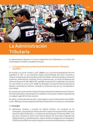 Capítulo 3. EL SISTEMA TRIBUTARIO
La administración tributaria es el tercer componente de la Tributación y en el Perú está
constituida por la SUNAT y los gobiernos locales:
1. La Superintendencia Nacional de AdministraciónTributaria
(SUNAT)
De acuerdo a su Ley de creación, Ley N° 24829 y a su Ley General aprobada por Decreto
Legislativo Nº 501, es una Institución Pública descentralizada del Sector Economía y
Finanzas, dotada de personería jurídica de Derecho Público, patrimonio propio y autonomía
económica, administrativa, funcional, técnica y ﬁnanciera que, en virtud a lo dispuesto por
el DecretoSupremo N° 061-2002-PCM, expedido al amparo de lo establecido en el numeral
13.1 del artículo 13° de la Ley N° 27658, ha absorbido a la Superintendencia Nacional de
Aduanas, asumiendo las funciones, facultades y atribuciones que por ley, correspondían a
esta entidad.
De acuerdo a la Ley General de la Superintendencia Nacional de AdministraciónTributaria,
tiene domicilio legal y sede principal en la ciudad de Lima y puede establecer dependencias
en cualquier lugar del territorio nacional.
Por último, el 22 de diciembre de 2011 se promulgo la Ley de Fortalecimiento de la SUNAT,
Ley N° 29816 que tiene por objetivo profundizar la lucha contra la evasión y el contrabando.
1.1 Finalidad
a) Administrar, ﬁscalizar y recaudar los tributos internos, con excepción de los
municipales, y desarrollar las mismas funciones respecto de las aportaciones al Seguro
Social de Salud (ESSALUD) y a la Oﬁcina de Normalización Previsional (ONP), a las
que hace referencia la norma II del Título Preliminar del Texto Único Ordenado del
CódigoTributario y, facultativamente, respecto también de obligaciones no tributarias de
ESSALUDydelaONP,deacuerdoaloqueporconveniosinterinstitucionalesseestablezca.
La Administración
Tributaria
157
 