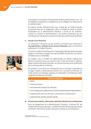 Libro de Consulta 2012. CULTURA TRIBUTARIA162
de transporte, incautación o inmovilización de libros y documentos, etc.), con
la ﬁnalidad de comprobar el cumplimiento de las obligaciones tributarias de
los administrados9
.
De manera sencilla, podríamos decir que, al igual que un médico ausculta
al paciente para dar un diagnóstico sobre su estado de salud, la función
ﬁscalizadora de la administración tributaria, a través de los auditores,
consiste en veriﬁcar la documentación y los hechos económicos que los
contribuyentes realizan para constatar el estado de la información declarada.
c) Sanción a los infractores
Las infracciones tributarias son las acciones u omisiones que involucran el
incumplimiento o violación de las normas tributarias y que se encuentran
tipiﬁcadas en el CódigoTributario.
La sanción se aplica al contribuyente o responsable tributario quienes pueden
acogerse a incentivos si pagan antes que la SUNAT los detecte o de manera
inmediata una vez notiﬁcados.
En cualquier caso, la SUNAT ha reglamentado un régimen gradual para
aplicar las sanciones que va de menos a más. El tipo de sanción se aplicará,
según el tipo de infracción cometida, así como de acuerdo con la clasiﬁcación
de la renta que obtiene el infractor.
Por ejemplo, en el caso de un contribuyente que no entregue comprobantes
de pago, cuando es detectado por primera vez y reconoce la infracción, no
recibe sanción. Sin embargo, luego de ser sancionado, el contribuyente debe
regularizar la infracción cometida.
TIPOS DE SANCIÓN
• Multa.
• Comiso de bienes.
• Internamiento temporal de vehículos.
• Cierretemporaldeestablecimientouoﬁcinadeprofesionalesindependientes.
• Suspensión de licencias, permisos, concesiones o autorizaciones.
• Colocación de carteles (sanción moral).
d) Procesosdeorientación,informaciónyeducacióntributariaaloscontribuyentes
Entre las obligaciones de la Administración Tributaria, el Artículo 84º del
CódigoTributariopuntualizaque:“LaAdministraciónTributariaproporcionará
orientación, información verbal, educación y asistencia al contribuyente”.
9 HUAMANÍ, R. CódigoTributario Comentado, pág. 397.
 