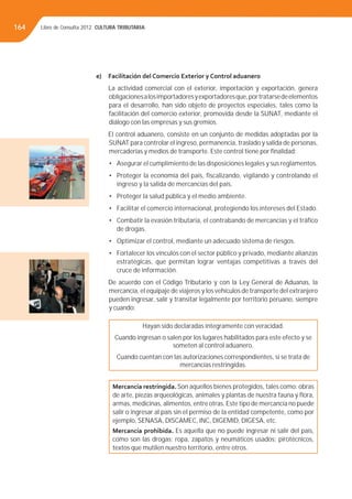 Libro de Consulta 2012. CULTURA TRIBUTARIA164
e) Facilitación del Comercio Exterior y Control aduanero
La actividad comercial con el exterior, importación y exportación, genera
obligacionesalosimportadoresyexportadoresque,portratarsedeelementos
para el desarrollo, han sido objeto de proyectos especiales, tales como la
facilitación del comercio exterior, promovida desde la SUNAT, mediante el
diálogo con las empresas y sus gremios.
El control aduanero, consiste en un conjunto de medidas adoptadas por la
SUNAT para controlar el ingreso, permanencia, traslado y salida de personas,
mercaderías y medios de transporte. Este control tiene por ﬁnalidad:
• Asegurar el cumplimiento de las disposiciones legales y sus reglamentos.
• Proteger la economía del país, ﬁscalizando, vigilando y controlando el
ingreso y la salida de mercancías del país.
• Proteger la salud pública y el medio ambiente.
• Facilitar el comercio internacional, protegiendo los intereses del Estado.
• Combatir la evasión tributaria, el contrabando de mercancías y el tráﬁco
de drogas.
• Optimizar el control, mediante un adecuado sistema de riesgos.
• Fortalecer los vínculos con el sector público y privado, mediante alianzas
estratégicas, que permitan lograr ventajas competitivas a través del
cruce de información.
De acuerdo con el Código Tributario y con la Ley General de Aduanas, la
mercancía, el equipaje de viajeros y los vehículos de transporte del extranjero
pueden ingresar, salir y transitar legalmente por territorio peruano, siempre
y cuando:
Hayan sido declaradas íntegramente con veracidad.
Cuando ingresan o salen por los lugares habilitados para este efecto y se
someten al control aduanero.
Cuando cuentan con las autorizaciones correspondientes, si se trata de
mercancías restringidas.
Mercancía restringida. Son aquellos bienes protegidos, tales como: obras
de arte, piezas arqueológicas, animales y plantas de nuestra fauna y ﬂora,
armas, medicinas, alimentos, entre otras. Este tipo de mercancía no puede
salir o ingresar al país sin el permiso de la entidad competente, como por
ejemplo, SENASA, DISCAMEC, INC, DIGEMID, DIGESA, etc.
Mercancía prohibida. Es aquella que no puede ingresar ni salir del país,
como son las drogas; ropa, zapatos y neumáticos usados; pirotécnicos,
textos que mutilen nuestro territorio, entre otros.
 