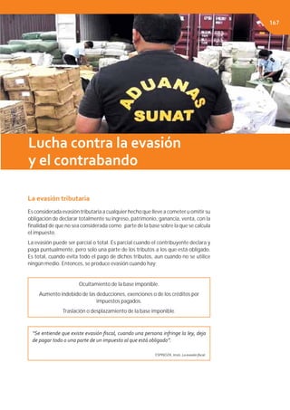 Capítulo 3. EL SISTEMA TRIBUTARIO
La evasión tributaria
Es considerada evasión tributaria a cualquier hecho que lleve a cometer u omitir su
obligación de declarar totalmente su ingreso, patrimonio, ganancia, venta, con la
ﬁnalidad de que no sea considerada como parte de la base sobre la que se calcula
el impuesto.
La evasión puede ser parcial o total. Es parcial cuando el contribuyente declara y
paga puntualmente, pero solo una parte de los tributos a los que está obligado.
Es total, cuando evita todo el pago de dichos tributos, aun cuando no se utilice
ningún medio. Entonces, se produce evasión cuando hay:
Ocultamiento de la base imponible.
Aumento indebido de las deducciones, exenciones o de los créditos por
impuestos pagados.
Traslación o desplazamiento de la base imponible.
“Se entiende que existe evasión ﬁscal, cuando una persona infringe la ley, deja
de pagar todo o una parte de un impuesto al que está obligado”.
ESPINOZA, Jesús. La evasión ﬁscal.
Lucha contra la evasión
y el contrabando
167
 