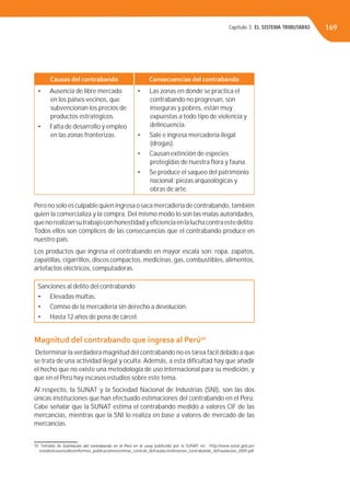 Capítulo 3. EL SISTEMA TRIBUTARIO 169
Causas del contrabando Consecuencias del contrabando
• Ausencia de libre mercado
en los países vecinos, que
subvencionan los precios de
productos estratégicos.
• Falta de desarrollo y empleo
en las zonas fronterizas.
• Las zonas en donde se practica el
contrabando no progresan, son
inseguras y pobres, están muy
expuestas a todo tipo de violencia y
delincuencia.
• Sale e ingresa mercadería ilegal
(drogas).
• Causan extinción de especies
protegidas de nuestra ﬂora y fauna.
• Se produce el saqueo del patrimonio
nacional: piezas arqueológicas y
obras de arte.
Pero no solo es culpable quien ingresa o saca mercadería de contrabando, también
quien la comercializa y la compra. Del mismo modo lo son las malas autoridades,
quenorealizansutrabajoconhonestidadyeﬁcienciaenlaluchacontraestedelito.
Todos ellos son cómplices de las consecuencias que el contrabando produce en
nuestro país.
Los productos que ingresa el contrabando en mayor escala son: ropa, zapatos,
zapatillas, cigarrillos, discos compactos, medicinas, gas, combustibles, alimentos,
artefactos eléctricos, computadoras.
Sanciones al delito del contrabando
• Elevadas multas.
• Comiso de la mercadería sin derecho a devolución.
• Hasta 12 años de pena de cárcel.
Magnitud del contrabando que ingresa al Perú10
Determinar la verdadera magnitud del contrabando no es tarea fácil debido a que
se trata de una actividad ilegal y oculta. Además, a esta diﬁcultad hay que añadir
el hecho que no existe una metodología de uso internacional para su medición, y
que en el Perú hay escasos estudios sobre este tema.
Al respecto, la SUNAT y la Sociedad Nacional de Industrias (SNI), son las dos
únicas instituciones que han efectuado estimaciones del contrabando en el Perú.
Cabe señalar que la SUNAT estima el contrabando medido a valores CIF de las
mercancías, mientras que la SNI lo realiza en base a valores de mercado de las
mercancías.
10 Tomado de Estimación del contrabando en el Perú en el 2009 publicado por la SUNAT en: http://www.sunat.gob.pe/
estadisticasestudios/informes_publicaciones/estimac_contrab_defraudac/estimacion_contrabando_defraudacion_2009.pdf
 