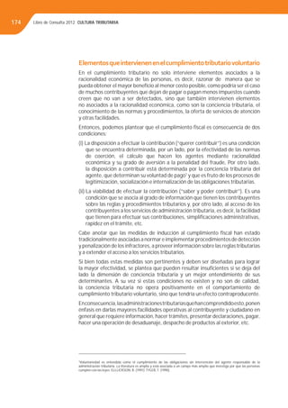 Libro de Consulta 2012. CULTURA TRIBUTARIA174
Elementosqueintervienenenelcumplimientotributariovoluntario
En el cumplimiento tributario no solo interviene elementos asociados a la
racionalidad económica de las personas, es decir, razonar de manera que se
pueda obtener el mayor beneﬁcio al menor costo posible, como podría ser el caso
de muchos contribuyentes que dejan de pagar o pagan menos impuestos cuando
creen que no van a ser detectados, sino que también intervienen elementos
no asociados a la racionalidad económica, como son la conciencia tributaria, el
conocimiento de las normas y procedimientos, la oferta de servicios de atención
y otras facilidades.
Entonces, podemos plantear que el cumplimiento ﬁscal es consecuencia de dos
condiciones:
(i) La disposición a efectuar la contribución (“querer contribuir”) es una condición
que se encuentra determinada, por un lado, por la efectividad de las normas
de coerción, el cálculo que hacen los agentes mediante racionalidad
económica y su grado de aversión a la penalidad del fraude, Por otro lado,
la disposición a contribuir está determinada por la conciencia tributaria del
agente, que determinan su voluntad de pago1
y que es fruto de los procesos de
legitimización, socialización e internalización de las obligaciones tributarias.
(ii) La viabilidad de efectuar la contribución (“saber y poder contribuir”). Es una
condición que se asocia al grado de información que tienen los contribuyentes
sobre las reglas y procedimientos tributarios y, por otro lado, al acceso de los
contribuyentes a los servicios de administración tributaria, es decir, la facilidad
que tienen para efectuar sus contribuciones, simpliﬁcaciones administrativas,
rapidez en el trámite, etc.
Cabe anotar que las medidas de inducción al cumplimiento ﬁscal han estado
tradicionalmente asociadas a normar e implementar procedimientos de detección
y penalización de los infractores, a proveer información sobre las reglas tributarias
y a extender el acceso a los servicios tributarios.
Si bien todas estas medidas son pertinentes y deben ser diseñadas para lograr
la mayor efectividad, se plantea que pueden resultar insuﬁcientes si se deja del
lado la dimensión de conciencia tributaria y un mejor entendimiento de sus
determinantes. A su vez si estas condiciones no existen y no son de calidad,
la conciencia tributaria no opera positivamente en el comportamiento de
cumplimiento tributario voluntario, sino que tendría un efecto contraproducente.
Enconsecuencia,lasadministracionestributariasquehancomprendidoesto,ponen
énfasis en darlas mayores facilidades operativas al contribuyente y ciudadano en
general que requiere información, hacer trámites, presentar declaraciones, pagar,
hacer una operación de desaduanaje, despacho de productos al exterior, etc.
1
Voluntariedad es entendida como el cumplimiento de las obligaciones sin intervención del agente responsable de la
administración tributaria. La literatura es amplia y está asociada a un campo más amplio que investiga por qué las personas
cumplen con las leyes. ELLLICKSON, R. (1991);TYLER,T. (1990).
 
