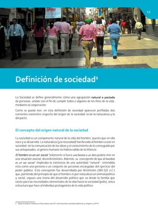 Capítulo 1. HOMBRE, SOCIEDAD Y ESTADO 1717
Definición de sociedad2
La Sociedad se deﬁne generalmente como una agrupación natural o pactada
de personas, unidas con el ﬁn de cumplir todos o algunos de los ﬁnes de la vida,
mediante la cooperación.
Como se puede leer, en esta deﬁnición de sociedad aparecen perﬁladas dos
corrientes existentes respecto del origen de la sociedad: la de la naturaleza y la
del pacto.
El concepto del origen natural de la sociedad
La sociedad es un componente natural de la vida del hombre, puesto que en ella
nace y se desarrolla. La naturaleza (y la necesidad) han llevado al hombre a vivir en
sociedad; sin la comunicación de las ideas y el conocimiento de lo conseguido por
sus antepasados, el género humano no habría salido de la infancia.
El hombre es un ser social. Solamente si fuera una bestia o un dios podría vivir en
una situación asocial, decía Aristóteles. Además, su concepción de que el hombre
es un ser social” implicaba la existencia de una autoridad “natural”, entendida
ésta como una persona o un conjunto de personas encargadas del ejercicio del
poder público. Esta concepción fue desarrollada por Aristóteles (384-322 a.C.)
que, partiendo del principio de que el hombre es por naturaleza un animal político
y social, expuso una teoría del desarrollo político que va desde la familia que
existe para las necesidades elementales de la vida hasta la sociedad (polis), única
estructura que hace al individuo protagonista de la vida política.
2 Roberto Andrés Pulitano en http://www.suite101.net/content/la-sociedad-deﬁnicion-y-origenes-a19719
 
