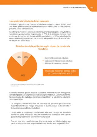 Capítulo 3. EL SISTEMA TRIBUTARIO 185
La conciencia tributaria de los peruanos
El Estudio Exploratorio de Conciencia Tributaria que llevó a cabo la SUNAT en el
año 2009, aportó evidencias importantes sobre la forma como se relacionan los
peruanos con el tema tributario.
EnelPerú,losnivelesdeconcienciatributariavaríandeunaregiónaotraytambién
sus razones y argumentos. En promedio, el 77% de la población tiene un nivel
moderado de conciencia tributaria, el 13% un nivel alto y el 10% un nivel bajo. En
consecuencia, el promedio nacional es moderado y su intensidad alcanza un valor
de 0,50 en una escala de 0 a 1.
El estudio encontró que las prácticas ciudadanas modernas no son homogéneas
como tampoco lo son las prácticas ciudadanas pre-modernas. De la misma forma,
las experiencias del ciudadano con el sistema político y su subsistema tributario,
son muy variadas:
• De una parte, encontramos que los peruanos son personas que consideran
mayoritariamente que “pagar impuestos es bueno porque es lo correcto y
demuestra responsabilidad ciudadana”
• Los peruanos se perciben poco informados acerca de los aspectos técnicos o
normativos de los impuestos, pero por otro lado, casi la mitad de ellos sabe de
qué se trata y le atribuyen una función ﬁscal y social.
• Pero por otro lado, maniﬁestan que dejarían de pagar los tributos todo o una
parte- si se les presentase la oportunidad de no ser descubiertos por la SUNAT.
Distribución de la población según niveles de conciencia
tributaria
Promedio nacional: 0,50 de Índice
de ConcienciaTributaria ICT
13% 10%
77%
Bajo nivel de conciencia tributaria
Moderado nivel de conciencia tributaria
Alto nivel de conciencia tributaria
Fuente: Encuesta Nacional de Hogares sobre ConcienciaTributaria 2009. SUNAT.
Elaboración propia
 