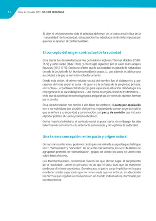 Libro de Consulta 2012. CULTURA TRIBUTARIA18
Si bien el cristianismo ha sido el principal defensor de la teoría aristotélica de la
“naturalidad” de la sociedad, esta posición fue adoptada en distintas épocas por
quienes se oponen al contractualismo.
El concepto del origen contractual de la sociedad
Esta teoría fue desarrollada por los pensadores ingleses Thomas Hobbes (1588-
1679) y John Locke (1632-1704), y en el siglo siguiente por el suizo Jean Jacques
Rouseau (1712-1778). En ella se aﬁrma que la sociedad no es obra de la naturaleza
sino de la decisión de los hombres mediante un pacto, que además establece una
autoridad, a la que se someten voluntariamente.
Desde esta visión, el primer estado natural del hombre fue el aislamiento y, por
razones distintas según el autor -la guerra o la defensa de la propiedad privada,
entreotras-, elpactoocontratosurgíaparasuperaresasituación,dandolugarala
emergencia de la sociedad política -una forma de organización de los hombres-,
en la que la autoridad se constituye para asegurar los derechos de quienes forman
parte de ella.
Esta caracterización nos remite a dos tipos de contrato: el pacto por asociación
entre los individuos que deciden vivir juntos, regulando de común acuerdo todo lo
que se reﬁere a su seguridad y conservación; y el pacto de sumisión que instaura
el poder político al cual se promete obedecer.
Como muestra la historia, el contrato social es pura teoría; sin embargo, ha sido
la forma más convincente de ordenar la convivencia y de legitimar la autoridad.
Una tercera concepción: entre pacto y origen natural
De las teorías anteriores, podemos decir que una variante es aquella que distingue
entre “comunidad” y “sociedad”. De acuerdo con la misma, los seres humanos se
agruparon primero en “comunidades”, grupos en donde los lazos de unión eran
sobre todo afectivos.
Las transformaciones económicas fueron las que dieron lugar al surgimiento
de la “sociedad”, unión de personas en las que el único lazo que las mantiene
unidas es el interés económico. En este caso, el pacto surge implícitamente para
mantener unidas a personas que no tienen nada que ver entre sí, estableciendo
las normas que regulan la convivencia en un mundo individualista, dominado por
la competencia.
 