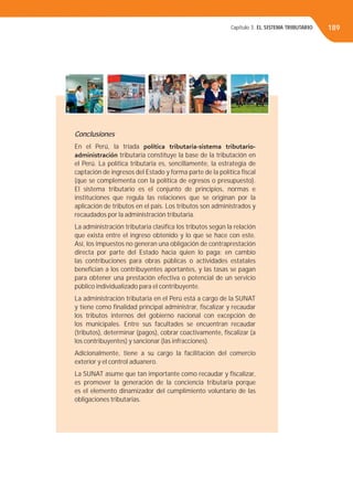 Conclusiones
En el Perú, la tríada política tributaria-sistema tributario-
administración tributaria constituye la base de la tributación en
el Perú. La política tributaria es, sencillamente, la estrategia de
captación de ingresos del Estado y forma parte de la política ﬁscal
(que se complementa con la política de egresos o presupuesto).
El sistema tributario es el conjunto de principios, normas e
instituciones que regula las relaciones que se originan por la
aplicación de tributos en el país. Los tributos son administrados y
recaudados por la administración tributaria.
La administración tributaria clasiﬁca los tributos según la relación
que exista entre el ingreso obtenido y lo que se hace con este.
Así, los impuestos no generan una obligación de contraprestación
directa por parte del Estado hacia quien lo paga; en cambio
las contribuciones para obras públicas o actividades estatales
beneﬁcian a los contribuyentes aportantes, y las tasas se pagan
para obtener una prestación efectiva o potencial de un servicio
público individualizado para el contribuyente.
La administración tributaria en el Perú está a cargo de la SUNAT
y tiene como ﬁnalidad principal administrar, ﬁscalizar y recaudar
los tributos internos del gobierno nacional con excepción de
los municipales. Entre sus facultades se encuentran recaudar
(tributos), determinar (pagos), cobrar coactivamente, ﬁscalizar (a
los contribuyentes) y sancionar (las infracciones).
Adicionalmente, tiene a su cargo la facilitación del comercio
exterior y el control aduanero.
La SUNAT asume que tan importante como recaudar y ﬁscalizar,
es promover la generación de la conciencia tributaria porque
es el elemento dinamizador del cumplimiento voluntario de las
obligaciones tributarias.
189Capítulo 3. EL SISTEMA TRIBUTARIO
 