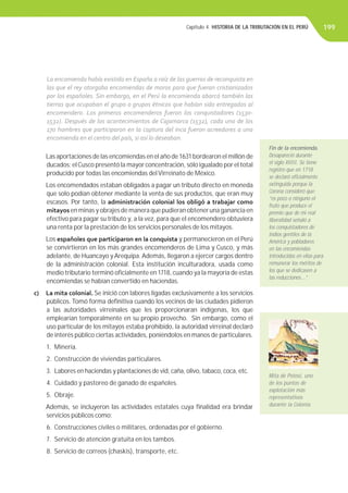 Capítulo 4. HISTORIA DE LA TRIBUTACIÓN EN EL PERÚ 199
Las aportaciones de las encomiendas en el año de 1631 bordearon el millón de
ducados; elCusco presentó la mayor concentración, sólo igualado por el total
producido por todas las encomiendas delVirreinato de México.
Los encomendados estaban obligados a pagar un tributo directo en moneda
que solo podían obtener mediante la venta de sus productos, que eran muy
escasos. Por tanto, la administración colonial los obligó a trabajar como
mitayos en minas y obrajes de manera que pudieran obtener una ganancia en
efectivo para pagar su tributo y, a la vez, para que el encomendero obtuviera
una renta por la prestación de los servicios personales de los mitayos.
Los españoles que participaron en la conquista y permanecieron en el Perú
se convirtieron en los más grandes encomenderos de Lima y Cusco, y más
adelante, de Huancayo y Arequipa. Además, llegaron a ejercer cargos dentro
de la administración colonial. Esta institución inculturadora, usada como
medio tributario terminó oﬁcialmente en 1718, cuando ya la mayoría de estas
encomiendas se habían convertido en haciendas.
c) La mita colonial. Se inició con labores ligadas exclusivamente a los servicios
públicos. Tomó forma deﬁnitiva cuando los vecinos de las ciudades pidieron
a las autoridades virreinales que les proporcionaran indígenas, los que
emplearían temporalmente en su propio provecho. Sin embargo, como el
uso particular de los mitayos estaba prohibido, la autoridad virreinal declaró
de interés público ciertas actividades, poniéndolos en manos de particulares.
1. Minería.
2. Construcción de viviendas particulares.
3. Labores en haciendas y plantaciones de vid, caña, olivo, tabaco, coca, etc.
4. Cuidado y pastoreo de ganado de españoles.
5. Obraje.
Además, se incluyeron las actividades estatales cuya ﬁnalidad era brindar
servicios públicos como:
6. Construcciones civiles o militares, ordenadas por el gobierno.
7. Servicio de atención gratuita en los tambos.
8. Servicio de correos (chaskis), transporte, etc.
La encomienda había existido en España a raíz de las guerras de reconquista en
las que el rey otorgaba encomiendas de moros para que fueran cristianizados
por los españoles. Sin embargo, en el Perú la encomienda abarcó también las
tierras que ocupaban el grupo o grupos étnicos que habían sido entregados al
encomendero. Los primeros encomenderos fueron los conquistadores (1530-
1532). Después de los acontecimientos de Cajamarca (1532), cada uno de los
170 hombres que participaron en la captura del inca fueron acreedores a una
encomienda en el centro del país, si así lo deseaban.
Fin de la encomienda.
Desapareció durante
el siglo XVIII. Se tiene
registro que en 1718
se declaró oﬁcialmente
extinguida porque la
Corona consideró que:
“es poco o ninguno el
fruto que produce el
premio que de mi real
liberalidad señaló a
los conquistadores de
indios gentiles de la
América y pobladores
en las encomiendas
introducidas en ellas para
remunerar los méritos de
los que se dedicasen a
las reducciones...”.
Mita de Potosí, uno
de los puntos de
explotación más
representativos
durante la Colonia.
 