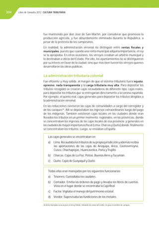 Libro de Consulta 2012. CULTURA TRIBUTARIA204
fue mantenido por don José de San Martín, por considerar que promovía la
producción agrícola, y fue absurdamente eliminado durante la República, a
pesar de la protesta de los campesinos.
En realidad, la administración virreinal no distinguió entre rentas ﬁscales y
municipales, puesto que cuando una renta municipal adquiría importancia, el rey
se la apropiaba. En otras ocasiones, los virreyes creaban un arbitrio municipal y
lo destinaban a obras del Estado. Por ello, los ayuntamientos no se distinguieron
por su interés en favor de la ciudad, sino que más bien fueron los virreyes quienes
desarrollaron las obras públicas.
La administración tributaria colonial
Fue eﬁciente y muy sólida, al margen de que el sistema tributario fuera injusto,
opresivo, nada transparente y la carga tributaria muy alta. Para depositar los
tributos recogidos se crearon cajas recaudadoras de diferente tipo: cajas reales,
para depositar los tributos que se entregarían directamente a la corona española.
Por ejemplo, el quinto real, cajas generales para depositar los tributos dirigidos a
la administración virreinal.
En las reducciones existieron las cajas de comunidades a cargo del corregidor y
de los caciques26
. Allí se depositaban los ingresos extraordinarios luego del pago
de los indígenas. También existieron cajas locales en las ciudades donde eran
llevados los tributos en un primer momento; regionales, en las provincias, donde
se concentraban los ingresos de las cajas locales de esa provincia; y generales en
lasciudadesdemayorimportanciaﬁscal(Lima,CharcasyQuito)donde ﬁnalmente
se concentraban los tributos. Luego, se enviaban a España.
Las cajas generales se encontraban en:
a) Lima.Recaudabalostributosdesupropiajurisdicciónyademásrecibía
las aportaciones de las cajas de Arequipa, Arica, Castrovirreyna,
Cusco, Chachapoyas, Huancavelica, Paita yTrujillo.
b) Charcas. Cajas de La Paz, Potosí, Buenos Aires yTucumán.
c) Quito. Cajas de Guayaquil y Quito.
Las cajas generales se encontraban en:
a) Lima.Recaudabalostributosdesupropiajurisdicciónyademásrecibía
las aportaciones de las cajas de Arequipa, Arica, Castrovirreyna,
Cusco, Chachapoyas, Huancavelica, Paita yTrujillo.
b) Charcas. Cajas de La Paz, Potosí, Buenos Aires yTucumán.
c) Quito. Cajas de Guayaquil y Quito.
Todas ellas eran manejadas por los siguientes funcionarios:
a) Tesorero. Custodiaba los caudales.
b) Contador. Emitía las órdenes de pago y llevaba los libros de cuentas.
Vivía en el lugar donde se encontraba la Caja Real.
c) Factor.Vigilaba el manejo del patrimonio estatal.
d) Veedor. Supervisaba las fundiciones de los metales.
Todas ellas eran manejadas por los siguientes funcionarios:
a) Tesorero. Custodiaba los caudales.
b) Contador. Emitía las órdenes de pago y llevaba los libros de cuentas.
Vivía en el lugar donde se encontraba la Caja Real.
c) Factor.Vigilaba el manejo del patrimonio estatal.
d) Veedor. Supervisaba las fundiciones de los metales.
26 Antes llamados curacas pero el virreyToledo, imitando las zonas del Caribe, les puso el nombre de caciques.
 