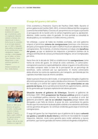 Libro de Consulta 2012. CULTURA TRIBUTARIA208
El auge del guano y del salitre
Crisis económica y financiera; Guerra del Pacífico (1845-1884). Durante el
primer gobierno de Castilla (1845-1851), el ministro Manuel del Río reorganizó
y saneó la Hacienda Pública.Gracias a él, por primera vez en el país se presentó
el presupuesto de la nación ante la cámara legislativa para su aprobación.
Además, rindió cuentas sobre lo gastado. En este periodo se consolidó la
deuda pública y se reestableció el crédito interno y externo.
Sin embargo, a pesar de todas las medidas acertadas, con este gobierno
empezó el pernicioso sistema de consignaciones (onerosas a los intereses
del país) y la irregular forma de cubrir el déficit fiscal con adelantos de dichas
consignaciones. Por lo demás, el sistema tributario se redujo a los beneficios
del guano, ya que se abolieron los impuestos a jornaleros (nombre de la
antigua contribución de castas) y la tributación indígena, sin ser reemplazados
por otros.
Hacia fines de la década de 1840 se establecieron las consignaciones como
forma de venta del guano. En virtud de estos contratos, el comerciante-
consignatario asumía la responsabilidad de colocar el guano en los diferentes
mercados europeos sobre la base de la percepción de un porcentaje de
beneficios, como comisión por sus operaciones. El mismo comerciante
debía afrontar los costos de explotación y de transporte, percibiendo por los
capitales invertidos tasas de interés variables.
Dada la penuria financiera del Estado, el consignatario otorgaba al gobierno
diferentes préstamos, por los cuales cobraba otros intereses. El conocimiento
del mercado y el control del capital colocaron a los comerciantes en una
posición de fuerza, de la cual obtuvieron beneficios suplementarios, además
de los generados por la propia explotación del abono peruano.
Situación durante el gobierno de Echenique. Durante el gobierno de
Echenique (1851-1854) prosperaron las finanzas públicas gracias al guano
y a la estabilidad política anterior. No obstante, se acentuó el error del
gobierno precedente: casi no se cobraban impuestos porque habían sido
derogados o por falta de interés. A pesar de esto, aumentaron los gastos
fiscales que incrementaron la deuda pública debido a los adelantos obtenidos
con las garantías del guano. Se continuó vendiendo guano bajo el sistema de
consignaciones.
El auge del guano fue tan importante que el gobierno de la época solventó
sus gastos y canceló la deuda interna y externa sin necesidad de recaudar
impuestos. Además, sirvió como garantía para recibir adelantos y nuevos
préstamos, que fueron gastados de manera arbitraria llegándo al despilfarro.
“No es de extrañar
tampoco, dado el
localismo de la época
que, en provincias, junto
a la legislación tributaria
colonial se formase otra,
impuesta por el abuso y
hecha ley por la costumbre.
A eso sin duda obedeció
que, en 1828, el diputado
Salas pidiese la derogación
de las contribuciones como
cabalgaduras, bagajes,
carcelaje, y otras pagadas
por los indios, en Cusco,
Tiana, Ricuchico, Tacna,
Mayug-huaca, y cuya
existencia ignoraba el
Congreso”.
Historia Económica del
Perú. Emilio Romero.
Recién en 1855 con la
bonanza del guano y
el salitre, Castilla pudo
suprimir el tributo
indígena. El guano
llegó a cubrir el 80% de
los ingresos peruanos
(1861-62). En la
imagen, vista de las islas
Chincha en el siglo XIX.
 