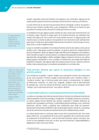 Libro de Consulta 2012. CULTURA TRIBUTARIA20
sociales especiales (como los hombres de negocios y los criminales), algunas de las
cuales pueden pasar las fronteras nacionales (como las de los músicos y cientíﬁcos).
La clase dentro de la cual nacen las personas afecta el lenguaje, la dieta, los gustos e
intereses que tendrán cuando niños y, por consiguiente, inﬂuirá en la manera en que
percibirán el mundo social y afectará el rumbo que tomen sus vidas.
La facilidad con la que alguien puede cambiar de clase social varía enormemente con
el tiempo y lugar. Durante la mayor parte de la historia humana, los individuos han
estado casi seguros de vivir y morir en la clase donde nacieron. En algunas partes del
mundo actual, un número cada vez más grande de seres humanos están saliendo de la
pobrezapormediodelaoportunidadeducacionaloeconómica,mientrasqueenotras,
altas cifras se están empobreciendo.
Lo que se considera aceptable en la conducta humana varía de una cultura a otra y de un
tiempo a otro. Cada grupo social ha aceptado, en general, gamas de comportamiento
parasusintegrantes,quizáconalgunasreglasespecíﬁcasparasubgruposcomoadultosy
niños,hombresymujeres,artistasyatletas.Laconductainusualpuedeconsiderarsecomo
algo divertido, desagradable o delito castigable.Alguna conducta normal en una cultura
puede juzgarse inaceptable en otra, y aunque el mundo tiene una amplia diversidad de
tradiciones culturales, hay algunos tipos de conducta (como incesto, violencia contra la
familia, robo y violación) que se consideran inaceptables en casi todas ellas.
Toda práctica humana que supere la naturaleza biológica es una
práctica cultural
Este sentido de la palabra “cultura” implica una concepción mucho más respetuosa
de los seres humanos. Primero, impide la discriminación entre “hombres cultos” y
“hombres incultos” que el término podía tener desde el romanticismo. Se hablará
de diferencias culturales, en todo caso. Segundo, también evita la discriminación
de pueblos que, como los nativos de América, fueron vistos por los europeos como
“salvajes” por el solo hecho de tener “una cultura” distinta.
La diversidad cultural es el principal patrimonio de la humanidad
Laculturaeselproductodemilesdeañosdehistoria,frutodelacontribucióncolectivade
todoslospueblosatravésdesuslenguas,imaginarios,tecnologías,prácticasycreaciones.
La cultura adopta formas distintas que siempre responden a modelos dinámicos de
relación entre sociedades y territorios. La diversidad cultural contribuye a una “existencia
intelectual, afectiva, moral y espiritual más satisfactoria para todas las personas”
(DeclaraciónUniversal de laUNESCO sobre la diversidad cultural, artículo 3), y constituye
uno de los elementos esenciales de transformación de la realidad urbana y social.3
La cultura democrática se construye sobre la base del reconocimiento del otro como
igual y diferente, y la aceptación de la ley como reguladora de la convivencia social.
La aceptación de la democracia y de los derechos humanos supone reconocer que
el otro es tan ciudadano como uno, es decir, que tiene derechos, responsabilidades y
obligaciones tanto como uno mismo.
3 Tomado del sitio oﬁcial http://agenda21culture.net/index.php
El comportamiento
agresivamente
competitivo se
considera rudo en
culturas altamente
cooperativas.
“Cultura se reﬁere a los
valores que comparten
los miembros de un
grupo dado, a las
normas que pactan y
a los bienes materiales
que producen. Los
valores son ideales
abstractos, mientras
que las normas son
principios deﬁnidos o
reglas que las personas
deben cumplir”.
Anthony Giddens
(1989)
 