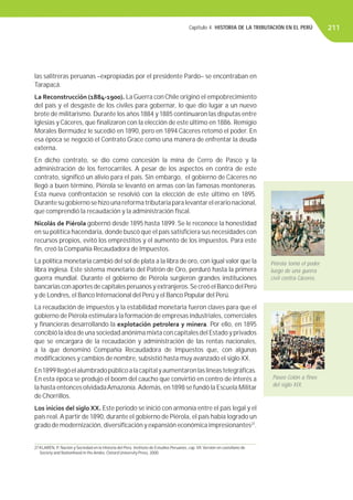 Capítulo 4. HISTORIA DE LA TRIBUTACIÓN EN EL PERÚ 211
las salitreras peruanas –expropiadas por el presidente Pardo– se encontraban en
Tarapacá.
La Reconstrucción (1884-1900). La Guerra con Chile originó el empobrecimiento
del país y el desgaste de los civiles para gobernar, lo que dio lugar a un nuevo
brote de militarismo. Durante los años 1884 y 1885 continuaron las disputas entre
Iglesias y Cáceres, que ﬁnalizaron con la elección de este último en 1886. Remigio
Morales Bermúdez le sucedió en 1890, pero en 1894 Cáceres retomó el poder. En
esa época se negoció el Contrato Grace como una manera de enfrentar la deuda
externa.
En dicho contrato, se dio como concesión la mina de Cerro de Pasco y la
administración de los ferrocarriles. A pesar de los aspectos en contra de este
contrato, signiﬁcó un alivio para el país. Sin embargo, el gobierno de Cáceres no
llegó a buen término, Piérola se levantó en armas con las famosas montoneras.
Esta nueva confrontación se resolvió con la elección de este último en 1895.
Durantesugobiernosehizounareformatributariaparalevantarelerarionacional,
que comprendió la recaudación y la administración ﬁscal.
Nicolás de Piérola gobernó desde 1895 hasta 1899. Se le reconoce la honestidad
en su política hacendaria, donde buscó que el país satisﬁciera sus necesidades con
recursos propios, evitó los empréstitos y el aumento de los impuestos. Para este
ﬁn, creó la Compañía Recaudadora de Impuestos.
La política monetaria cambió del sol de plata a la libra de oro, con igual valor que la
libra inglesa. Este sistema monetario del Patrón de Oro, perduró hasta la primera
guerra mundial. Durante el gobierno de Piérola surgieron grandes instituciones
bancarias con aportes de capitales peruanos y extranjeros.Se creó el Banco del Perú
y de Londres, el Banco Internacional del Perú y el Banco Popular del Perú.
La recaudación de impuestos y la estabilidad monetaria fueron claves para que el
gobierno de Piérola estimulara la formación de empresas industriales, comerciales
y ﬁnancieras desarrollando la explotación petrolera y minera. Por ello, en 1895
concibió la idea de una sociedad anónima mixta con capitales del Estado y privados
que se encargara de la recaudación y administración de las rentas nacionales,
a la que denominó Compañía Recaudadora de Impuestos que, con algunas
modiﬁcaciones y cambios de nombre, subsistió hasta muy avanzado el siglo XX.
En1899llegóelalumbradopúblicoalacapitalyaumentaronlaslíneastelegráﬁcas.
En esta época se produjo el boom del caucho que convirtió en centro de interés a
la hasta entonces olvidadaAmazonía.Además, en 1898 se fundó la Escuela Militar
de Chorrillos.
Los inicios del siglo XX. Este periodo se inició con armonía entre el país legal y el
país real.A partir de 1890, durante el gobierno de Piérola, el país había logrado un
grado de modernización, diversiﬁcación y expansión económica impresionantes27
.
27 KLARÉN, P. Nación y Sociedad en la Historia del Perú. Instituto de Estudios Peruanos, cap.VII.Versión en castellano de
Society and Nationhood in the Andes. Oxtord University Press, 2000.
Piérola tomó el poder
luego de una guerra
civil contra Cáceres.
Paseo Colón a ﬁnes
del siglo XIX.
 