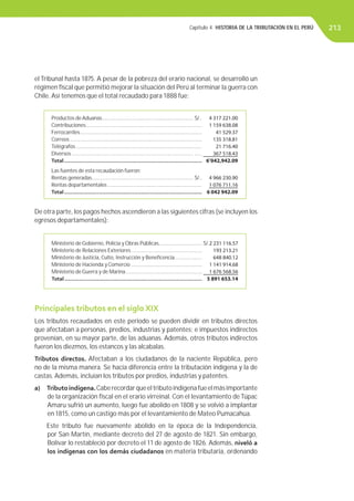 Capítulo 4. HISTORIA DE LA TRIBUTACIÓN EN EL PERÚ 213
el Tribunal hasta 1875. A pesar de la pobreza del erario nacional, se desarrolló un
régimen ﬁscal que permitió mejorar la situación del Perú al terminar la guerra con
Chile. Así tenemos que el total recaudado para 1888 fue:
Productos de Aduanas............................................................... S/.. 4 317 221.00
Contribuciones................................................................................ 1 159 638.08
Ferrocarriles.................................................................................... 41 529.37
Correos ........................................................................................... 135 318.81
Telégrafos ....................................................................................... 21 716.40
Diversos .................................................................................... ..... 367 518.43
Total...................................................................................... 6’042,942.09
Las fuentes de esta recaudación fueron:
Rentas generadas...................................................................... S/.. 4 966 230.90
Rentas departamentales ................................................................. 1 076 711.16
Total...................................................................................... 6 042 942.09
Ministerio de Gobierno, Policía y Obras Públicas.............................. S/.2 231 116.57
Ministerio de Relaciones Exteriores................................................. 193 213.21
Ministerio de Justicia, Culto, Instrucción y Beneﬁcencia................... 648 840.12
Ministerio de Hacienda y Comercio ................................................. 1 141 914.68
Ministerio de Guerra y de Marina..................................................... 1 676 568.56
Total...................................................................................... 5 891 653.14
Principales tributos en el siglo XIX
Los tributos recaudados en este periodo se pueden dividir en tributos directos
que afectaban a personas, predios, industrias y patentes; e impuestos indirectos
provenían, en su mayor parte, de las aduanas. Además, otros tributos indirectos
fueron los diezmos, los estancos y las alcabalas.
Tributos directos. Afectaban a los ciudadanos de la naciente República, pero
no de la misma manera. Se hacía diferencia entre la tributación indígena y la de
castas. Además, incluían los tributos por predios, industrias y patentes.
a) Tributoindígena.Caberecordarqueeltributoindígenafueelmásimportante
de la organización ﬁscal en el erario virreinal. Con el levantamiento deTúpac
Amaru sufrió un aumento, luego fue abolido en 1808 y se volvió a implantar
en 1815, como un castigo más por el levantamiento de Mateo Pumacahua.
Este tributo fue nuevamente abolido en la época de la Independencia,
por San Martín, mediante decreto del 27 de agosto de 1821. Sin embargo,
Bolívar lo restableció por decreto el 11 de agosto de 1826. Además, niveló a
los indígenas con los demás ciudadanos en materia tributaria, ordenando
De otra parte, los pagos hechos ascendieron a las siguientes cifras (se incluyen los
egresos departamentales):
 